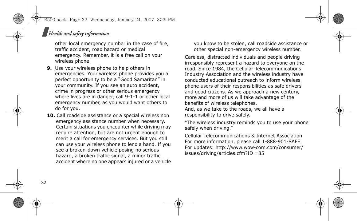 32Health and safety informationother local emergency number in the case of fire, traffic accident, road hazard or medical emergency. Remember, it is a free call on your wireless phone!9.Use your wireless phone to help others in emergencies. Your wireless phone provides you a perfect opportunity to be a “Good Samaritan” in your community. If you see an auto accident, crime in progress or other serious emergency where lives are in danger, call 9-1-1 or other local emergency number, as you would want others to do for you.10. Call roadside assistance or a special wireless non emergency assistance number when necessary. Certain situations you encounter while driving may require attention, but are not urgent enough to merit a call for emergency services. But you still can use your wireless phone to lend a hand. If you see a broken-down vehicle posing no serious hazard, a broken traffic signal, a minor traffic accident where no one appears injured or a vehicle you know to be stolen, call roadside assistance or other special non-emergency wireless number.Careless, distracted individuals and people driving irresponsibly represent a hazard to everyone on the road. Since 1984, the Cellular Telecommunications Industry Association and the wireless industry have conducted educational outreach to inform wireless phone users of their responsibilities as safe drivers and good citizens. As we approach a new century, more and more of us will take advantage of the benefits of wireless telephones. And, as we take to the roads, we all have a responsibility to drive safely.“The wireless industry reminds you to use your phone safely when driving.”Cellular Telecommunications &amp; Internet Association For more information, please call 1-888-901-SAFE. For updates: http://www.wow-com.com/consumer/issues/driving/articles.cfm?ID =85R500.book  Page 32  Wednesday, January 24, 2007  3:29 PM