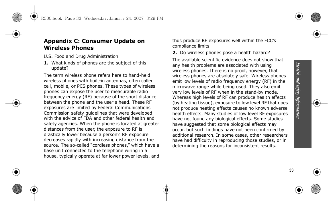 Health and safety information    33Appendix C: Consumer Update on Wireless PhonesU.S. Food and Drug Administration1.What kinds of phones are the subject of this update?The term wireless phone refers here to hand-held wireless phones with built-in antennas, often called cell, mobile, or PCS phones. These types of wireless phones can expose the user to measurable radio frequency energy (RF) because of the short distance between the phone and the user s head. These RF exposures are limited by Federal Communications Commission safety guidelines that were developed with the advice of FDA and other federal health and safety agencies. When the phone is located at greater distances from the user, the exposure to RF is drastically lower because a person’s RF exposure decreases rapidly with increasing distance from the source. The so-called “cordless phones,” which have a base unit connected to the telephone wiring in a house, typically operate at far lower power levels, and thus produce RF exposures well within the FCC’s compliance limits.2.Do wireless phones pose a health hazard?The available scientific evidence does not show that any health problems are associated with using wireless phones. There is no proof, however, that wireless phones are absolutely safe. Wireless phones emit low levels of radio frequency energy (RF) in the microwave range while being used. They also emit very low levels of RF when in the stand-by mode. Whereas high levels of RF can produce health effects (by heating tissue), exposure to low level RF that does not produce heating effects causes no known adverse health effects. Many studies of low level RF exposures have not found any biological effects. Some studies have suggested that some biological effects may occur, but such findings have not been confirmed by additional research. In some cases, other researchers have had difficulty in reproducing those studies, or in determining the reasons for inconsistent results.R500.book  Page 33  Wednesday, January 24, 2007  3:29 PM