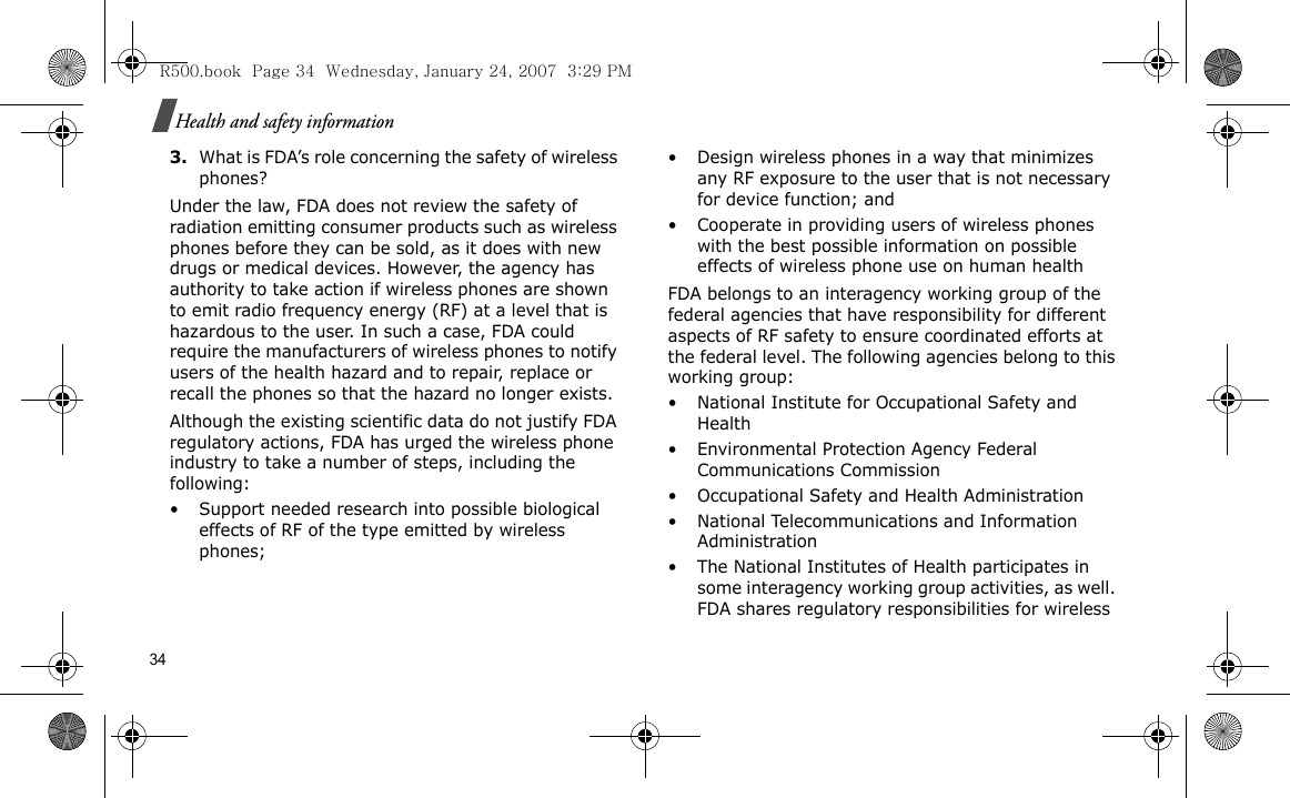 34Health and safety information3.What is FDA’s role concerning the safety of wireless phones?Under the law, FDA does not review the safety of radiation emitting consumer products such as wireless phones before they can be sold, as it does with new drugs or medical devices. However, the agency has authority to take action if wireless phones are shown to emit radio frequency energy (RF) at a level that is hazardous to the user. In such a case, FDA could require the manufacturers of wireless phones to notify users of the health hazard and to repair, replace or recall the phones so that the hazard no longer exists.Although the existing scientific data do not justify FDA regulatory actions, FDA has urged the wireless phone industry to take a number of steps, including the following:• Support needed research into possible biological effects of RF of the type emitted by wireless phones;• Design wireless phones in a way that minimizes any RF exposure to the user that is not necessary for device function; and• Cooperate in providing users of wireless phones with the best possible information on possible effects of wireless phone use on human healthFDA belongs to an interagency working group of the federal agencies that have responsibility for different aspects of RF safety to ensure coordinated efforts at the federal level. The following agencies belong to this working group:• National Institute for Occupational Safety and Health• Environmental Protection Agency Federal Communications Commission• Occupational Safety and Health Administration• National Telecommunications and Information Administration• The National Institutes of Health participates in some interagency working group activities, as well. FDA shares regulatory responsibilities for wireless R500.book  Page 34  Wednesday, January 24, 2007  3:29 PM