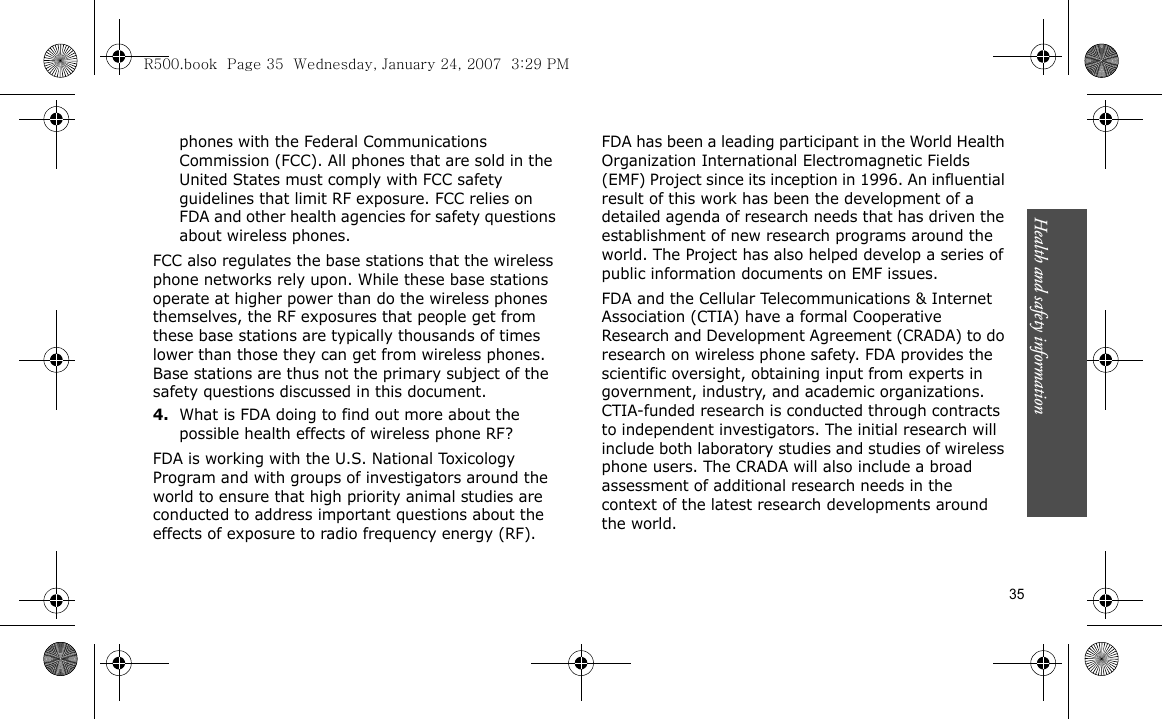 Health and safety information    35phones with the Federal Communications Commission (FCC). All phones that are sold in the United States must comply with FCC safety guidelines that limit RF exposure. FCC relies on FDA and other health agencies for safety questions about wireless phones.FCC also regulates the base stations that the wireless phone networks rely upon. While these base stations operate at higher power than do the wireless phones themselves, the RF exposures that people get from these base stations are typically thousands of times lower than those they can get from wireless phones. Base stations are thus not the primary subject of the safety questions discussed in this document.4.What is FDA doing to find out more about the possible health effects of wireless phone RF?FDA is working with the U.S. National Toxicology Program and with groups of investigators around the world to ensure that high priority animal studies are conducted to address important questions about the effects of exposure to radio frequency energy (RF).FDA has been a leading participant in the World Health Organization International Electromagnetic Fields (EMF) Project since its inception in 1996. An influential result of this work has been the development of a detailed agenda of research needs that has driven the establishment of new research programs around the world. The Project has also helped develop a series of public information documents on EMF issues.FDA and the Cellular Telecommunications &amp; Internet Association (CTIA) have a formal Cooperative Research and Development Agreement (CRADA) to do research on wireless phone safety. FDA provides the scientific oversight, obtaining input from experts in government, industry, and academic organizations. CTIA-funded research is conducted through contracts to independent investigators. The initial research will include both laboratory studies and studies of wireless phone users. The CRADA will also include a broad assessment of additional research needs in the context of the latest research developments around the world.R500.book  Page 35  Wednesday, January 24, 2007  3:29 PM