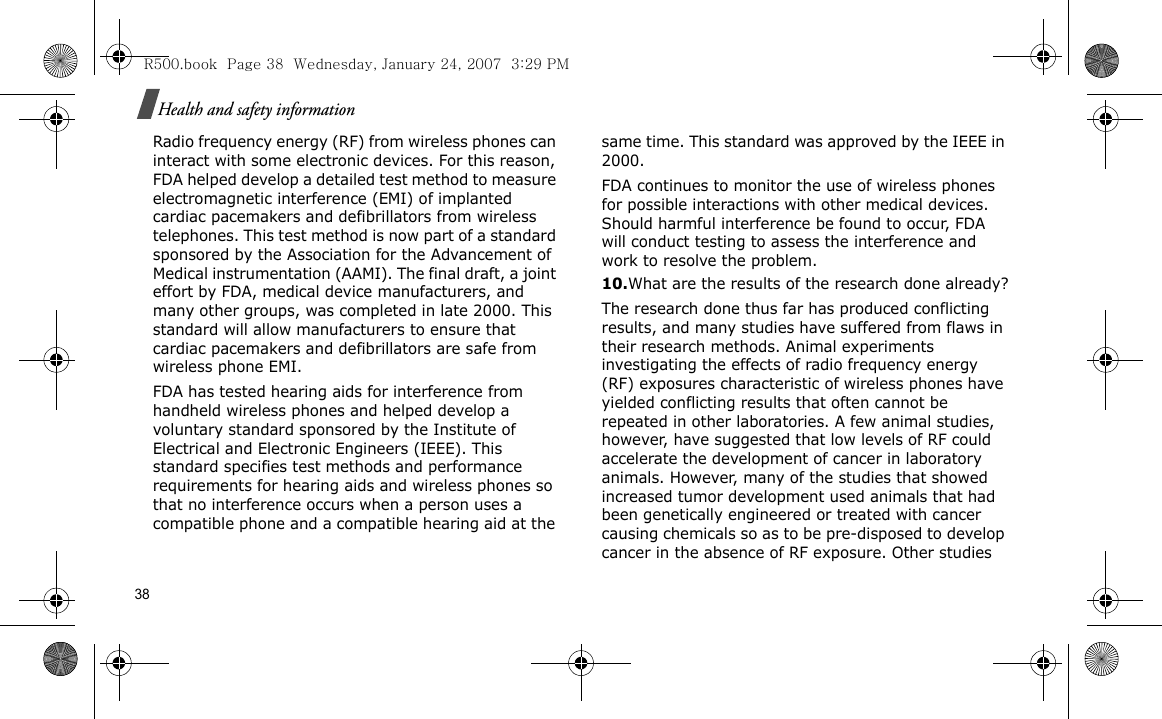 38Health and safety informationRadio frequency energy (RF) from wireless phones can interact with some electronic devices. For this reason, FDA helped develop a detailed test method to measure electromagnetic interference (EMI) of implanted cardiac pacemakers and defibrillators from wireless telephones. This test method is now part of a standard sponsored by the Association for the Advancement of Medical instrumentation (AAMI). The final draft, a joint effort by FDA, medical device manufacturers, and many other groups, was completed in late 2000. This standard will allow manufacturers to ensure that cardiac pacemakers and defibrillators are safe from wireless phone EMI.FDA has tested hearing aids for interference from handheld wireless phones and helped develop a voluntary standard sponsored by the Institute of Electrical and Electronic Engineers (IEEE). This standard specifies test methods and performance requirements for hearing aids and wireless phones so that no interference occurs when a person uses a compatible phone and a compatible hearing aid at the same time. This standard was approved by the IEEE in 2000.FDA continues to monitor the use of wireless phones for possible interactions with other medical devices. Should harmful interference be found to occur, FDA will conduct testing to assess the interference and work to resolve the problem.10.What are the results of the research done already?The research done thus far has produced conflicting results, and many studies have suffered from flaws in their research methods. Animal experiments investigating the effects of radio frequency energy (RF) exposures characteristic of wireless phones have yielded conflicting results that often cannot be repeated in other laboratories. A few animal studies, however, have suggested that low levels of RF could accelerate the development of cancer in laboratory animals. However, many of the studies that showed increased tumor development used animals that had been genetically engineered or treated with cancer causing chemicals so as to be pre-disposed to develop cancer in the absence of RF exposure. Other studies R500.book  Page 38  Wednesday, January 24, 2007  3:29 PM