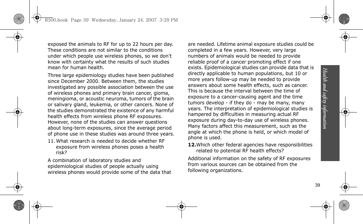 Health and safety information    39exposed the animals to RF for up to 22 hours per day. These conditions are not similar to the conditions under which people use wireless phones, so we don’t know with certainty what the results of such studies mean for human health.Three large epidemiology studies have been published since December 2000. Between them, the studies investigated any possible association between the use of wireless phones and primary brain cancer, gioma, meningioma, or acoustic neuroma, tumors of the brain or salivary gland, leukemia, or other cancers. None of the studies demonstrated the existence of any harmful health effects from wireless phone RF exposures. However, none of the studies can answer questions about long-term exposures, since the average period of phone use in these studies was around three years.11. What research is needed to decide whether RF exposure from wireless phones poses a health risk?A combination of laboratory studies and epidemiological studies of people actually using wireless phones would provide some of the data that are needed. Lifetime animal exposure studies could be completed in a few years. However, very large numbers of animals would be needed to provide reliable proof of a cancer promoting effect if one exists. Epidemiological studies can provide data that is directly applicable to human populations, but 10 or more years follow-up may be needed to provide answers about some health effects, such as cancer. This is because the interval between the time of exposure to a cancer-causing agent and the time tumors develop - if they do - may be many, many years. The interpretation of epidemiological studies is hampered by difficulties in measuring actual RF exposure during day-to-day use of wireless phones. Many factors affect this measurement, such as the angle at which the phone is held, or which model of phone is used.12.Which other federal agencies have responsibilities related to potential RF health effects?Additional information on the safety of RF exposures from various sources can be obtained from the following organizations.R500.book  Page 39  Wednesday, January 24, 2007  3:29 PM