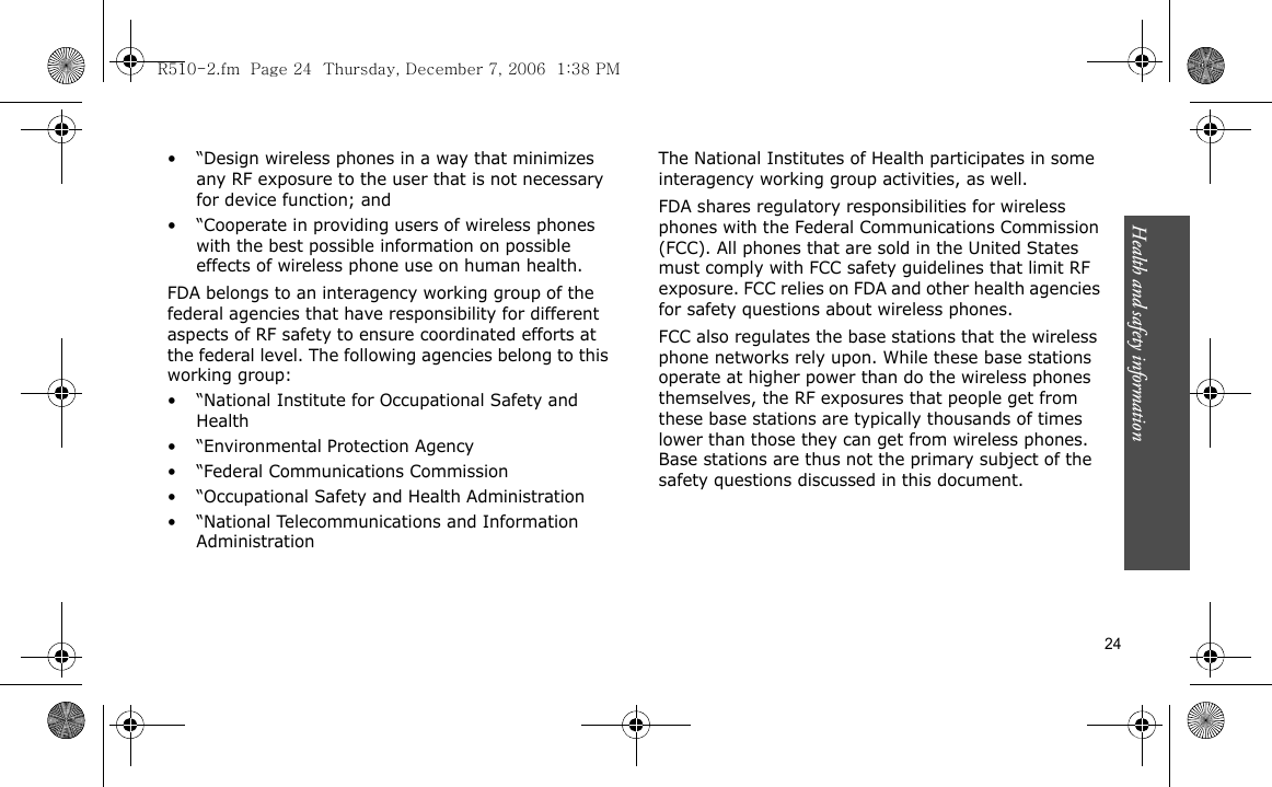 Health and safety information  24• “Design wireless phones in a way that minimizes any RF exposure to the user that is not necessary for device function; and• “Cooperate in providing users of wireless phones with the best possible information on possible effects of wireless phone use on human health.FDA belongs to an interagency working group of the federal agencies that have responsibility for different aspects of RF safety to ensure coordinated efforts at the federal level. The following agencies belong to this working group:• “National Institute for Occupational Safety and Health• “Environmental Protection Agency• “Federal Communications Commission• “Occupational Safety and Health Administration• “National Telecommunications and Information AdministrationThe National Institutes of Health participates in some interagency working group activities, as well.FDA shares regulatory responsibilities for wireless phones with the Federal Communications Commission (FCC). All phones that are sold in the United States must comply with FCC safety guidelines that limit RF exposure. FCC relies on FDA and other health agencies for safety questions about wireless phones.FCC also regulates the base stations that the wireless phone networks rely upon. While these base stations operate at higher power than do the wireless phones themselves, the RF exposures that people get from these base stations are typically thousands of times lower than those they can get from wireless phones. Base stations are thus not the primary subject of the safety questions discussed in this document.R510-2.fm  Page 24  Thursday, December 7, 2006  1:38 PM