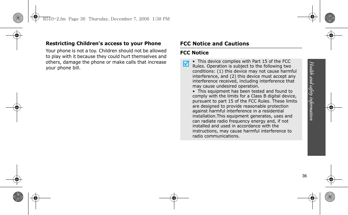 Health and safety information  36Restricting Children&apos;s access to your PhoneYour phone is not a toy. Children should not be allowed to play with it because they could hurt themselves and others, damage the phone or make calls that increase your phone bill.FCC Notice and CautionsFCC Notice•  This device complies with Part 15 of the FCC Rules. Operation is subject to the following two conditions: (1) this device may not cause harmful interference, and (2) this device must accept any interference received, including interference that may cause undesired operation.•  This equipment has been tested and found to comply with the limits for a Class B digital device, pursuant to part 15 of the FCC Rules. These limits are designed to provide reasonable protection against harmful interference in a residential installation.This equipment generates, uses and can radiate radio frequency energy and, if not installed and used in accordance with the instructions, may cause harmful interference to radio communications.R510-2.fm  Page 36  Thursday, December 7, 2006  1:38 PM