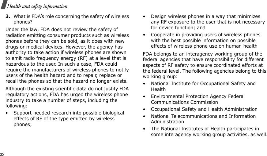 32Health and safety information3.What is FDA’s role concerning the safety of wireless phones?Under the law, FDA does not review the safety of radiation emitting consumer products such as wireless phones before they can be sold, as it does with new drugs or medical devices. However, the agency has authority to take action if wireless phones are shown to emit radio frequency energy (RF) at a level that is hazardous to the user. In such a case, FDA could require the manufacturers of wireless phones to notify users of the health hazard and to repair, replace or recall the phones so that the hazard no longer exists.Although the existing scientific data do not justify FDA regulatory actions, FDA has urged the wireless phone industry to take a number of steps, including the following:• Support needed research into possible biological effects of RF of the type emitted by wireless phones;• Design wireless phones in a way that minimizes any RF exposure to the user that is not necessary for device function; and• Cooperate in providing users of wireless phones with the best possible information on possible effects of wireless phone use on human healthFDA belongs to an interagency working group of the federal agencies that have responsibility for different aspects of RF safety to ensure coordinated efforts at the federal level. The following agencies belong to this working group:• National Institute for Occupational Safety and Health• Environmental Protection Agency Federal Communications Commission• Occupational Safety and Health Administration• National Telecommunications and Information Administration• The National Institutes of Health participates in some interagency working group activities, as well.