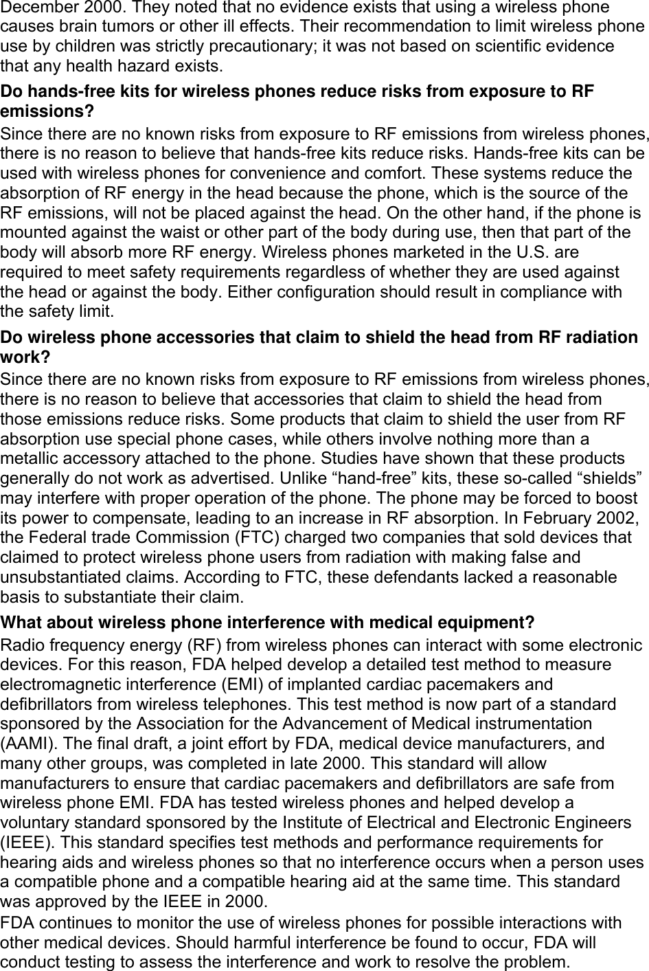 December 2000. They noted that no evidence exists that using a wireless phone causes brain tumors or other ill effects. Their recommendation to limit wireless phone use by children was strictly precautionary; it was not based on scientific evidence that any health hazard exists.   Do hands-free kits for wireless phones reduce risks from exposure to RF emissions? Since there are no known risks from exposure to RF emissions from wireless phones, there is no reason to believe that hands-free kits reduce risks. Hands-free kits can be used with wireless phones for convenience and comfort. These systems reduce the absorption of RF energy in the head because the phone, which is the source of the RF emissions, will not be placed against the head. On the other hand, if the phone is mounted against the waist or other part of the body during use, then that part of the body will absorb more RF energy. Wireless phones marketed in the U.S. are required to meet safety requirements regardless of whether they are used against the head or against the body. Either configuration should result in compliance with the safety limit. Do wireless phone accessories that claim to shield the head from RF radiation work? Since there are no known risks from exposure to RF emissions from wireless phones, there is no reason to believe that accessories that claim to shield the head from those emissions reduce risks. Some products that claim to shield the user from RF absorption use special phone cases, while others involve nothing more than a metallic accessory attached to the phone. Studies have shown that these products generally do not work as advertised. Unlike “hand-free” kits, these so-called “shields” may interfere with proper operation of the phone. The phone may be forced to boost its power to compensate, leading to an increase in RF absorption. In February 2002, the Federal trade Commission (FTC) charged two companies that sold devices that claimed to protect wireless phone users from radiation with making false and unsubstantiated claims. According to FTC, these defendants lacked a reasonable basis to substantiate their claim. What about wireless phone interference with medical equipment? Radio frequency energy (RF) from wireless phones can interact with some electronic devices. For this reason, FDA helped develop a detailed test method to measure electromagnetic interference (EMI) of implanted cardiac pacemakers and defibrillators from wireless telephones. This test method is now part of a standard sponsored by the Association for the Advancement of Medical instrumentation (AAMI). The final draft, a joint effort by FDA, medical device manufacturers, and many other groups, was completed in late 2000. This standard will allow manufacturers to ensure that cardiac pacemakers and defibrillators are safe from wireless phone EMI. FDA has tested wireless phones and helped develop a voluntary standard sponsored by the Institute of Electrical and Electronic Engineers (IEEE). This standard specifies test methods and performance requirements for hearing aids and wireless phones so that no interference occurs when a person uses a compatible phone and a compatible hearing aid at the same time. This standard was approved by the IEEE in 2000. FDA continues to monitor the use of wireless phones for possible interactions with other medical devices. Should harmful interference be found to occur, FDA will conduct testing to assess the interference and work to resolve the problem. 