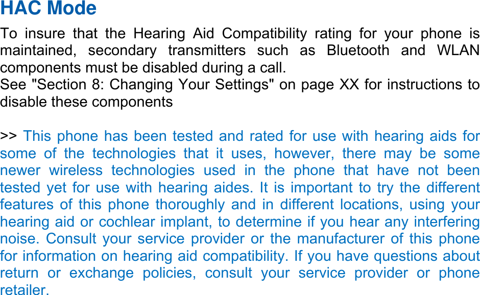 HAC Mode   To insure that the Hearing Aid Compatibility rating for your phone is maintained, secondary transmitters such as Bluetooth and WLAN components must be disabled during a call.   See &quot;Section 8: Changing Your Settings&quot; on page XX for instructions to disable these components  &gt;&gt; This phone has been tested and rated for use with hearing aids for some of the technologies that it uses, however, there may be some newer wireless technologies used in the phone that have not been tested yet for use with hearing aides. It is important to try the different features of this phone thoroughly and in different locations, using your hearing aid or cochlear implant, to determine if you hear any interfering noise. Consult your service provider or the manufacturer of this phone for information on hearing aid compatibility. If you have questions about return or exchange policies, consult your service provider or phone retailer. 