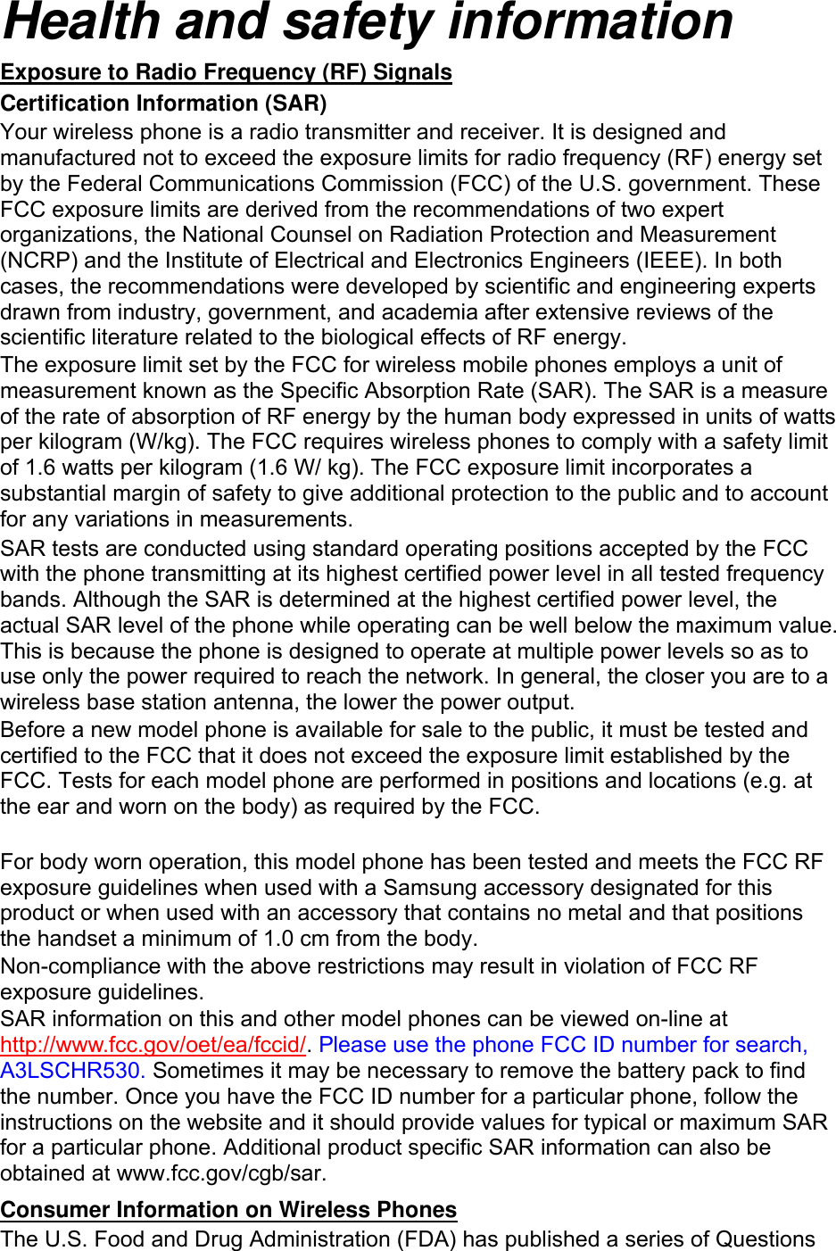Health and safety information Exposure to Radio Frequency (RF) Signals Certification Information (SAR) Your wireless phone is a radio transmitter and receiver. It is designed and manufactured not to exceed the exposure limits for radio frequency (RF) energy set by the Federal Communications Commission (FCC) of the U.S. government. These FCC exposure limits are derived from the recommendations of two expert organizations, the National Counsel on Radiation Protection and Measurement (NCRP) and the Institute of Electrical and Electronics Engineers (IEEE). In both cases, the recommendations were developed by scientific and engineering experts drawn from industry, government, and academia after extensive reviews of the scientific literature related to the biological effects of RF energy. The exposure limit set by the FCC for wireless mobile phones employs a unit of measurement known as the Specific Absorption Rate (SAR). The SAR is a measure of the rate of absorption of RF energy by the human body expressed in units of watts per kilogram (W/kg). The FCC requires wireless phones to comply with a safety limit of 1.6 watts per kilogram (1.6 W/ kg). The FCC exposure limit incorporates a substantial margin of safety to give additional protection to the public and to account for any variations in measurements. SAR tests are conducted using standard operating positions accepted by the FCC with the phone transmitting at its highest certified power level in all tested frequency bands. Although the SAR is determined at the highest certified power level, the actual SAR level of the phone while operating can be well below the maximum value. This is because the phone is designed to operate at multiple power levels so as to use only the power required to reach the network. In general, the closer you are to a wireless base station antenna, the lower the power output. Before a new model phone is available for sale to the public, it must be tested and certified to the FCC that it does not exceed the exposure limit established by the FCC. Tests for each model phone are performed in positions and locations (e.g. at the ear and worn on the body) as required by the FCC.      For body worn operation, this model phone has been tested and meets the FCC RF exposure guidelines when used with a Samsung accessory designated for this product or when used with an accessory that contains no metal and that positions the handset a minimum of 1.0 cm from the body.   Non-compliance with the above restrictions may result in violation of FCC RF exposure guidelines. SAR information on this and other model phones can be viewed on-line at http://www.fcc.gov/oet/ea/fccid/. Please use the phone FCC ID number for search, A3LSCHR530. Sometimes it may be necessary to remove the battery pack to find the number. Once you have the FCC ID number for a particular phone, follow the instructions on the website and it should provide values for typical or maximum SAR for a particular phone. Additional product specific SAR information can also be obtained at www.fcc.gov/cgb/sar. Consumer Information on Wireless Phones The U.S. Food and Drug Administration (FDA) has published a series of Questions 