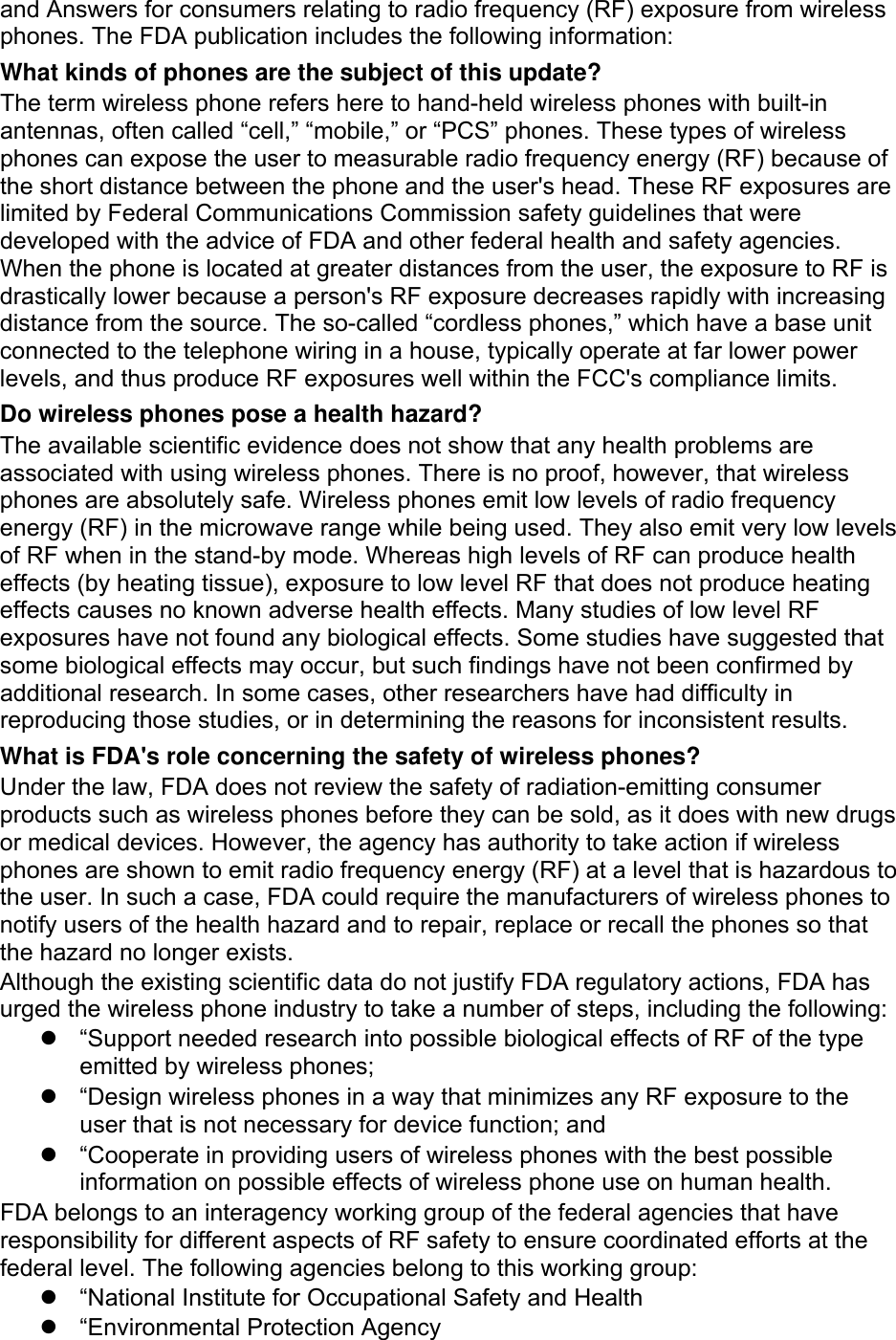 and Answers for consumers relating to radio frequency (RF) exposure from wireless phones. The FDA publication includes the following information: What kinds of phones are the subject of this update? The term wireless phone refers here to hand-held wireless phones with built-in antennas, often called “cell,” “mobile,” or “PCS” phones. These types of wireless phones can expose the user to measurable radio frequency energy (RF) because of the short distance between the phone and the user&apos;s head. These RF exposures are limited by Federal Communications Commission safety guidelines that were developed with the advice of FDA and other federal health and safety agencies. When the phone is located at greater distances from the user, the exposure to RF is drastically lower because a person&apos;s RF exposure decreases rapidly with increasing distance from the source. The so-called “cordless phones,” which have a base unit connected to the telephone wiring in a house, typically operate at far lower power levels, and thus produce RF exposures well within the FCC&apos;s compliance limits. Do wireless phones pose a health hazard? The available scientific evidence does not show that any health problems are associated with using wireless phones. There is no proof, however, that wireless phones are absolutely safe. Wireless phones emit low levels of radio frequency energy (RF) in the microwave range while being used. They also emit very low levels of RF when in the stand-by mode. Whereas high levels of RF can produce health effects (by heating tissue), exposure to low level RF that does not produce heating effects causes no known adverse health effects. Many studies of low level RF exposures have not found any biological effects. Some studies have suggested that some biological effects may occur, but such findings have not been confirmed by additional research. In some cases, other researchers have had difficulty in reproducing those studies, or in determining the reasons for inconsistent results. What is FDA&apos;s role concerning the safety of wireless phones? Under the law, FDA does not review the safety of radiation-emitting consumer products such as wireless phones before they can be sold, as it does with new drugs or medical devices. However, the agency has authority to take action if wireless phones are shown to emit radio frequency energy (RF) at a level that is hazardous to the user. In such a case, FDA could require the manufacturers of wireless phones to notify users of the health hazard and to repair, replace or recall the phones so that the hazard no longer exists. Although the existing scientific data do not justify FDA regulatory actions, FDA has urged the wireless phone industry to take a number of steps, including the following: z  “Support needed research into possible biological effects of RF of the type emitted by wireless phones; z  “Design wireless phones in a way that minimizes any RF exposure to the user that is not necessary for device function; and z  “Cooperate in providing users of wireless phones with the best possible information on possible effects of wireless phone use on human health. FDA belongs to an interagency working group of the federal agencies that have responsibility for different aspects of RF safety to ensure coordinated efforts at the federal level. The following agencies belong to this working group: z  “National Institute for Occupational Safety and Health z  “Environmental Protection Agency 
