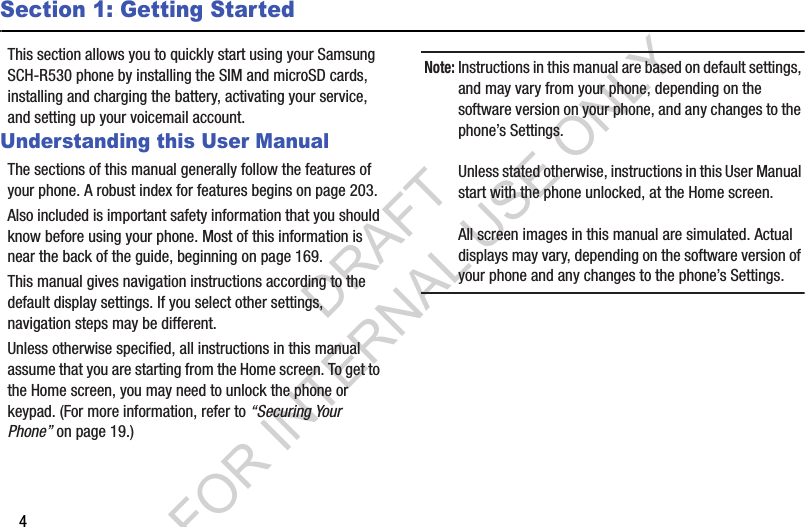 4Section 1: Getting StartedThis section allows you to quickly start using your Samsung SCH-R530 phone by installing the SIM and microSD cards, installing and charging the battery, activating your service, and setting up your voicemail account. Understanding this User ManualThe sections of this manual generally follow the features of your phone. A robust index for features begins on page 203. Also included is important safety information that you should know before using your phone. Most of this information is near the back of the guide, beginning on page 169. This manual gives navigation instructions according to the default display settings. If you select other settings, navigation steps may be different. Unless otherwise specified, all instructions in this manual assume that you are starting from the Home screen. To get to the Home screen, you may need to unlock the phone or keypad. (For more information, refer to “Securing Your Phone” on page 19.) Note:Instructions in this manual are based on default settings, and may vary from your phone, depending on the software version on your phone, and any changes to the phone’s Settings.Unless stated otherwise, instructions in this User Manual start with the phone unlocked, at the Home screen.All screen images in this manual are simulated. Actual displays may vary, depending on the software version of your phone and any changes to the phone’s Settings.DRAFT FOR INTERNAL USE ONLY