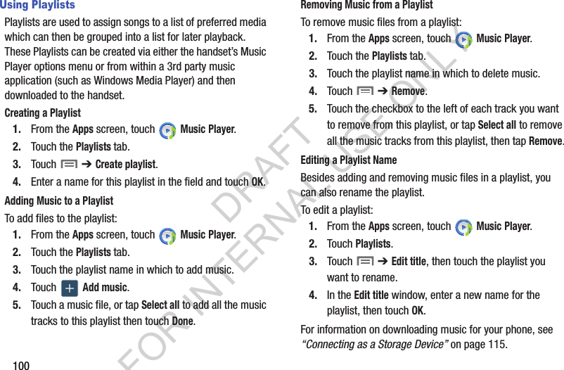100Using PlaylistsPlaylists are used to assign songs to a list of preferred media which can then be grouped into a list for later playback. These Playlists can be created via either the handset’s Music Player options menu or from within a 3rd party music application (such as Windows Media Player) and then downloaded to the handset.Creating a Playlist1. From the Apps screen, touch   Music Player.2. Touch the Playlists tab.3. Touch  ➔ Create playlist.4. Enter a name for this playlist in the field and touch OK.Adding Music to a PlaylistTo add files to the playlist:1. From the Apps screen, touch   Music Player.2. Touch the Playlists tab.3. Touch the playlist name in which to add music.4. Touch   Add music.5. Touch a music file, or tap Select all to add all the music tracks to this playlist then touch Done.Removing Music from a PlaylistTo remove music files from a playlist:1. From the Apps screen, touch   Music Player.2. Touch the Playlists tab.3. Touch the playlist name in which to delete music.4. Touch  ➔ Remove.5. Touch the checkbox to the left of each track you want to remove from this playlist, or tap Select all to remove all the music tracks from this playlist, then tap Remove.Editing a Playlist NameBesides adding and removing music files in a playlist, you can also rename the playlist.To edit a playlist:1. From the Apps screen, touch   Music Player.2. Touch Playlists. 3. Touch  ➔ Edit title, then touch the playlist you want to rename. 4. In the Edit title window, enter a new name for the playlist, then touch OK.For information on downloading music for your phone, see “Connecting as a Storage Device” on page 115.DRAFT FOR INTERNAL USE ONLY