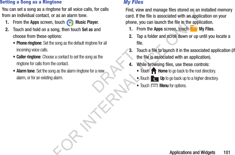 Applications and Widgets       101Setting a Song as a RingtoneYou can set a song as a ringtone for all voice calls, for calls from an individual contact, or as an alarm tone.1. From the Apps screen, touch   Music Player.2. Touch and hold on a song, then touch Set as and choose from these options:• Phone ringtone: Set the song as the default ringtone for all incoming voice calls.• Caller ringtone: Choose a contact to set the song as the ringtone for calls from the contact.•Alarm tone: Set the song as the alarm ringtone for a new alarm, or for an existing alarm. My FilesFind, view and manage files stored on an installed memory card. If the file is associated with an application on your phone, you can launch the file in the application.1. From the Apps screen, touch   My Files.2. Tap a folder and scroll down or up until you locate a file.3. Touch a file to launch it in the associated application (if the file is associated with an application).4. While browsing files, use these controls:•Touch  Home to go back to the root directory.•Touch  Up to go back up to a higher directory.•Touch  Menu for options. DRAFT FOR INTERNAL USE ONLY
