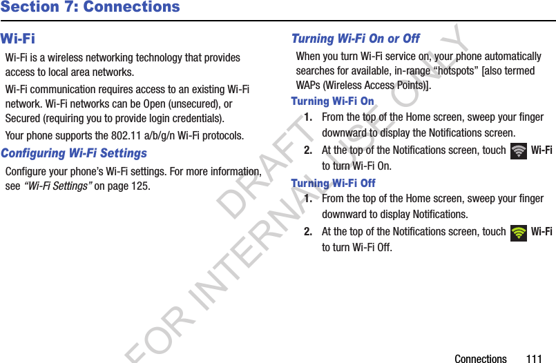 Connections       111Section 7: ConnectionsWi-FiWi-Fi is a wireless networking technology that provides access to local area networks.Wi-Fi communication requires access to an existing Wi-Fi network. Wi-Fi networks can be Open (unsecured), or Secured (requiring you to provide login credentials). Your phone supports the 802.11 a/b/g/n Wi-Fi protocols.Configuring Wi-Fi SettingsConfigure your phone’s Wi-Fi settings. For more information, see “Wi-Fi Settings” on page 125.Turning Wi-Fi On or OffWhen you turn Wi-Fi service on, your phone automatically searches for available, in-range “hotspots” [also termed WAPs (Wireless Access Points)]. Turning Wi-Fi On1. From the top of the Home screen, sweep your finger downward to display the Notifications screen. 2. At the top of the Notifications screen, touch   Wi-Fi to turn Wi-Fi On. Turning Wi-Fi Off1. From the top of the Home screen, sweep your finger downward to display Notifications. 2. At the top of the Notifications screen, touch   Wi-Fi to turn Wi-Fi Off.DRAFT FOR INTERNAL USE ONLY