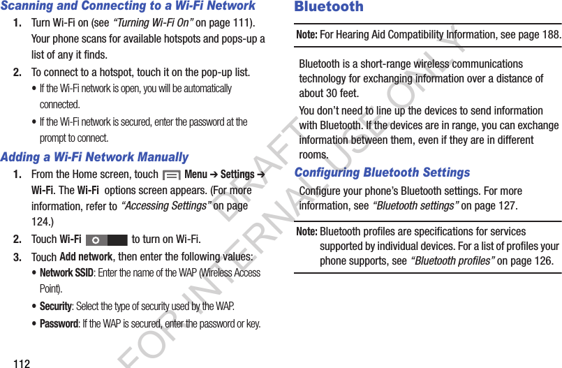112Scanning and Connecting to a Wi-Fi Network1. Turn Wi-Fi on (see “Turning Wi-Fi On” on page 111). Your phone scans for available hotspots and pops-up a list of any it finds. 2. To connect to a hotspot, touch it on the pop-up list. •If the Wi-Fi network is open, you will be automatically connected. •If the Wi-Fi network is secured, enter the password at the prompt to connect. Adding a Wi-Fi Network Manually1. From the Home screen, touch  Menu ➔ Settings ➔ Wi-Fi. The Wi-Fi  options screen appears. (For more information, refer to “Accessing Settings” on page 124.) 2. Touch Wi-Fi   to turn on Wi-Fi. 3. Touch Add network, then enter the following values: • Network SSID: Enter the name of the WAP (Wireless Access Point). • Security: Select the type of security used by the WAP.• Password: If the WAP is secured, enter the password or key. BluetoothNote:For Hearing Aid Compatibility Information, see page 188.Bluetooth is a short-range wireless communications technology for exchanging information over a distance of about 30 feet.You don’t need to line up the devices to send information with Bluetooth. If the devices are in range, you can exchange information between them, even if they are in different rooms.Configuring Bluetooth SettingsConfigure your phone’s Bluetooth settings. For more information, see “Bluetooth settings” on page 127.Note:Bluetooth profiles are specifications for services supported by individual devices. For a list of profiles your phone supports, see “Bluetooth profiles” on page 126.DRAFT FOR INTERNAL USE ONLY