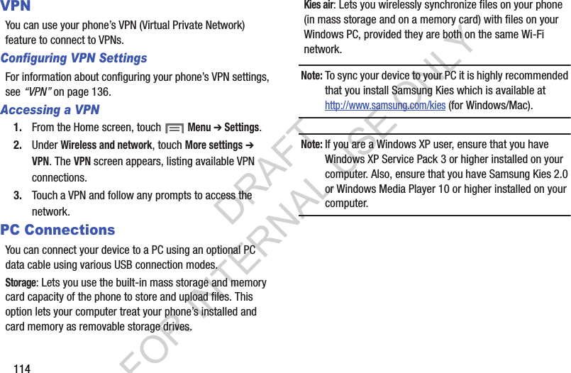114VPNYou can use your phone’s VPN (Virtual Private Network) feature to connect to VPNs. Configuring VPN SettingsFor information about configuring your phone’s VPN settings, see “VPN” on page 136. Accessing a VPN1. From the Home screen, touch  Menu ➔ Settings. 2. Under Wireless and network, touch More settings ➔ VPN. The VPN screen appears, listing available VPN connections. 3. Touch a VPN and follow any prompts to access the network. PC ConnectionsYou can connect your device to a PC using an optional PC data cable using various USB connection modes. Storage: Lets you use the built-in mass storage and memory card capacity of the phone to store and upload files. This option lets your computer treat your phone’s installed and card memory as removable storage drives. Kies air: Lets you wirelessly synchronize files on your phone (in mass storage and on a memory card) with files on your Windows PC, provided they are both on the same Wi-Fi network. Note:To sync your device to your PC it is highly recommended that you install Samsung Kies which is available at http://www.samsung.com/kies (for Windows/Mac).Note:If you are a Windows XP user, ensure that you have Windows XP Service Pack 3 or higher installed on your computer. Also, ensure that you have Samsung Kies 2.0 or Windows Media Player 10 or higher installed on your computer. DRAFT FOR INTERNAL USE ONLY