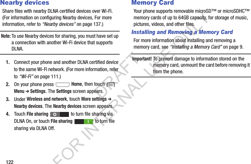 122Nearby devicesShare files with nearby DLNA certified devices over Wi-Fi. (For information on configuring Nearby devices, For more information, refer to “Nearby devices” on page 137.) Note:To use Nearby devices for sharing, you must have set up a connection with another Wi-Fi device that supports DLNA. 1. Connect your phone and another DLNA certified device to the same Wi-Fi network. (For more information, refer to “Wi-Fi” on page 111.) 2. On your phone press  Home, then touch  Menu ➔ Settings. The Settings screen appears. 3. Under Wireless and network, touch More settings ➔ Nearby devices. The Nearby devices screen appears. 4. Touch File sharing   to turn file sharing via DLNA On, or touch File sharing   to turn file sharing via DLNA Off. Memory CardYour phone supports removable microSD™ or microSDHC™ memory cards of up to 64GB capacity, for storage of music, pictures, videos, and other files.Installing and Removing a Memory CardFor more information about installing and removing a memory card, see “Installing a Memory Card” on page 9.Important!To prevent damage to information stored on the memory card, unmount the card before removing it from the phone.DRAFT FOR INTERNAL USE ONLY