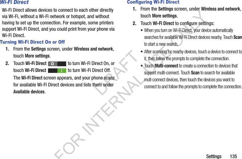 Settings       135Wi-Fi DirectWi-Fi Direct allows devices to connect to each other directly via Wi-Fi, without a Wi-Fi network or hotspot, and without having to set up the connection. For example, some printers support Wi-Fi Direct, and you could print from your phone via Wi-Fi Direct.Turning Wi-Fi Direct On or Off1. From the Settings screen, under Wireless and network, touch More settings. 2. Touch Wi-Fi Direct   to turn Wi-Fi Direct On, or touch Wi-Fi Direct   to turn Wi-Fi Direct Off. The Wi-Fi Direct screen appears, and your phone scans for available Wi-Fi Direct devices and lists them under Available devices. Configuring Wi-Fi Direct1. From the Settings screen, under Wireless and network, touch More settings. 2. Touch Wi-Fi Direct to configure settings: •When you turn on Wi-Fi Direct, your device automatically searches for available Wi-Fi Direct devices nearby. Touch Scan to start a new search. •After scanning for nearby devices, touch a device to connect to it, then follow the prompts to complete the connection. •Touch Multi-connect to create a connection to devices that support multi-connect. Touch Scan to search for available mult-connect devices, then touch the devices you want to connect to and follow the prompts to complete the connection. DRAFT FOR INTERNAL USE ONLY