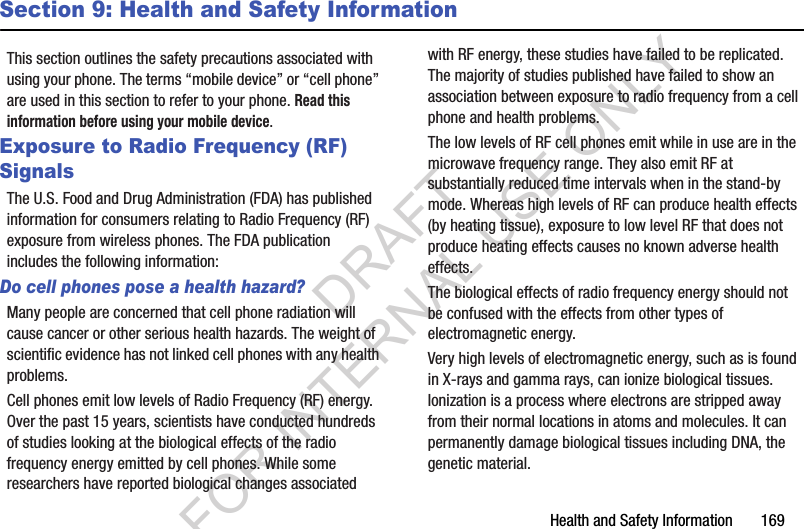 Health and Safety Information       169Section 9: Health and Safety InformationThis section outlines the safety precautions associated with using your phone. The terms “mobile device” or “cell phone” are used in this section to refer to your phone. Read this information before using your mobile device.Exposure to Radio Frequency (RF) SignalsThe U.S. Food and Drug Administration (FDA) has published information for consumers relating to Radio Frequency (RF) exposure from wireless phones. The FDA publication includes the following information:Do cell phones pose a health hazard?Many people are concerned that cell phone radiation will cause cancer or other serious health hazards. The weight of scientific evidence has not linked cell phones with any health problems.Cell phones emit low levels of Radio Frequency (RF) energy. Over the past 15 years, scientists have conducted hundreds of studies looking at the biological effects of the radio frequency energy emitted by cell phones. While some researchers have reported biological changes associated with RF energy, these studies have failed to be replicated. The majority of studies published have failed to show an association between exposure to radio frequency from a cell phone and health problems.The low levels of RF cell phones emit while in use are in the microwave frequency range. They also emit RF at substantially reduced time intervals when in the stand-by mode. Whereas high levels of RF can produce health effects (by heating tissue), exposure to low level RF that does not produce heating effects causes no known adverse health effects.The biological effects of radio frequency energy should not be confused with the effects from other types of electromagnetic energy.Very high levels of electromagnetic energy, such as is found in X-rays and gamma rays, can ionize biological tissues. Ionization is a process where electrons are stripped away from their normal locations in atoms and molecules. It can permanently damage biological tissues including DNA, the genetic material.DRAFT FOR INTERNAL USE ONLY