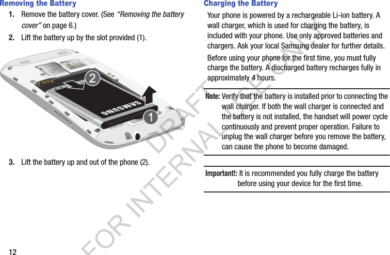 12Removing the Battery1. Remove the battery cover. (See “Removing the battery cover” on page 6.) 2. Lift the battery up by the slot provided (1). 3. Lift the battery up and out of the phone (2). Charging the BatteryYour phone is powered by a rechargeable Li-ion battery. A wall charger, which is used for charging the battery, is included with your phone. Use only approved batteries and chargers. Ask your local Samsung dealer for further details.Before using your phone for the first time, you must fully charge the battery. A discharged battery recharges fully in approximately 4 hours.Note: Verify that the battery is installed prior to connecting the wall charger. If both the wall charger is connected and the battery is not installed, the handset will power cycle continuously and prevent proper operation. Failure to unplug the wall charger before you remove the battery, can cause the phone to become damaged.Important!: It is recommended you fully charge the battery before using your device for the first time.DRAFT FOR INTERNAL USE ONLY