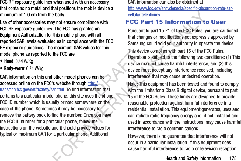 Health and Safety Information       175FCC RF exposure guidelines when used with an accessory that contains no metal and that positions the mobile device a minimum of 1.0 cm from the body.Use of other accessories may not ensure compliance with FCC RF exposure guidelines. The FCC has granted an Equipment Authorization for this mobile phone with all reported SAR levels evaluated as in compliance with the FCC RF exposure guidelines. The maximum SAR values for this model phone as reported to the FCC are:SAR information on this and other model phones can be accessed online on the FCC&apos;s website through http://transition.fcc.gov/oet/rfsafety/sar.html. To find information that pertains to a particular model phone, this site uses the phone FCC ID number which is usually printed somewhere on the case of the phone. Sometimes it may be necessary to remove the battery pack to find the number. Once you have the FCC ID number for a particular phone, follow the instructions on the website and it should provide values for typical or maximum SAR for a particular phone. Additional SAR information can also be obtained at http://www.fcc.gov/encyclopedia/specific-absorption-rate-sar-cellular-telephones.FCC Part 15 Information to UserPursuant to part 15.21 of the FCC Rules, you are cautioned that changes or modifications not expressly approved by Samsung could void your authority to operate the device.This device complies with part 15 of the FCC Rules. Operation is subject to the following two conditions: (1) This device may not cause harmful interference, and (2) this device must accept any interference received, including interference that may cause undesired operation.Note: This equipment has been tested and found to comply with the limits for a Class B digital device, pursuant to part 15 of the FCC Rules. These limits are designed to provide reasonable protection against harmful interference in a residential installation. This equipment generates, uses and can radiate radio frequency energy and, if not installed and used in accordance with the instructions, may cause harmful interference to radio communications. However, there is no guarantee that interference will not occur in a particular installation. If this equipment does cause harmful interference to radio or television reception, DRAFT FOR INTERNAL USE ONLY• Body-worn:  W/kg. • Head::.J