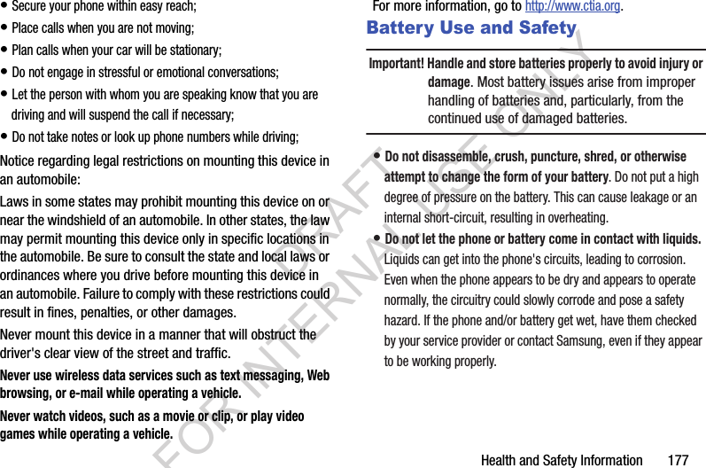 Health and Safety Information       177• Secure your phone within easy reach;• Place calls when you are not moving;• Plan calls when your car will be stationary;• Do not engage in stressful or emotional conversations;• Let the person with whom you are speaking know that you are driving and will suspend the call if necessary;• Do not take notes or look up phone numbers while driving;Notice regarding legal restrictions on mounting this device in an automobile:Laws in some states may prohibit mounting this device on or near the windshield of an automobile. In other states, the law may permit mounting this device only in specific locations in the automobile. Be sure to consult the state and local laws or ordinances where you drive before mounting this device in an automobile. Failure to comply with these restrictions could result in fines, penalties, or other damages.Never mount this device in a manner that will obstruct the driver&apos;s clear view of the street and traffic.Never use wireless data services such as text messaging, Web browsing, or e-mail while operating a vehicle.Never watch videos, such as a movie or clip, or play video games while operating a vehicle.For more information, go to http://www.ctia.org.Battery Use and SafetyImportant! Handle and store batteries properly to avoid injury or damage. Most battery issues arise from improper handling of batteries and, particularly, from the continued use of damaged batteries.• Do not disassemble, crush, puncture, shred, or otherwise attempt to change the form of your battery. Do not put a high degree of pressure on the battery. This can cause leakage or an internal short-circuit, resulting in overheating.• Do not let the phone or battery come in contact with liquids. Liquids can get into the phone&apos;s circuits, leading to corrosion. Even when the phone appears to be dry and appears to operate normally, the circuitry could slowly corrode and pose a safety hazard. If the phone and/or battery get wet, have them checked by your service provider or contact Samsung, even if they appear to be working properly.DRAFT FOR INTERNAL USE ONLY