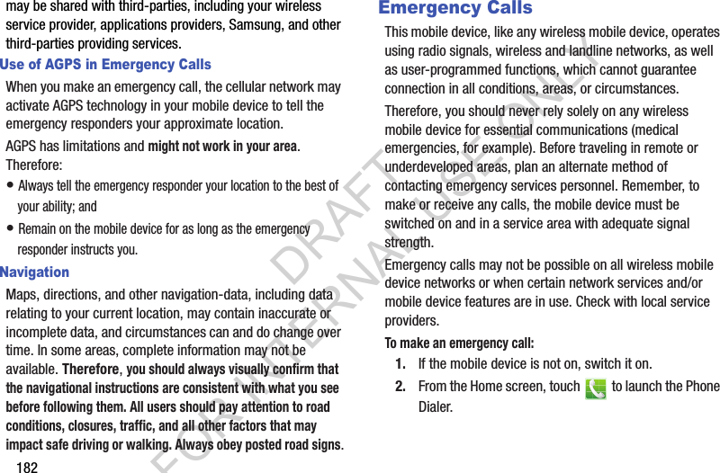 182may be shared with third-parties, including your wireless service provider, applications providers, Samsung, and other third-parties providing services.Use of AGPS in Emergency CallsWhen you make an emergency call, the cellular network may activate AGPS technology in your mobile device to tell the emergency responders your approximate location.AGPS has limitations and might not work in your area. Therefore:• Always tell the emergency responder your location to the best of your ability; and• Remain on the mobile device for as long as the emergency responder instructs you.NavigationMaps, directions, and other navigation-data, including data relating to your current location, may contain inaccurate or incomplete data, and circumstances can and do change over time. In some areas, complete information may not be available. Therefore, you should always visually confirm that the navigational instructions are consistent with what you see before following them. All users should pay attention to road conditions, closures, traffic, and all other factors that may impact safe driving or walking. Always obey posted road signs.Emergency CallsThis mobile device, like any wireless mobile device, operates using radio signals, wireless and landline networks, as well as user-programmed functions, which cannot guarantee connection in all conditions, areas, or circumstances. Therefore, you should never rely solely on any wireless mobile device for essential communications (medical emergencies, for example). Before traveling in remote or underdeveloped areas, plan an alternate method of contacting emergency services personnel. Remember, to make or receive any calls, the mobile device must be switched on and in a service area with adequate signal strength.Emergency calls may not be possible on all wireless mobile device networks or when certain network services and/or mobile device features are in use. Check with local service providers.To make an emergency call:1. If the mobile device is not on, switch it on.2. From the Home screen, touch   to launch the Phone Dialer.DRAFT FOR INTERNAL USE ONLY