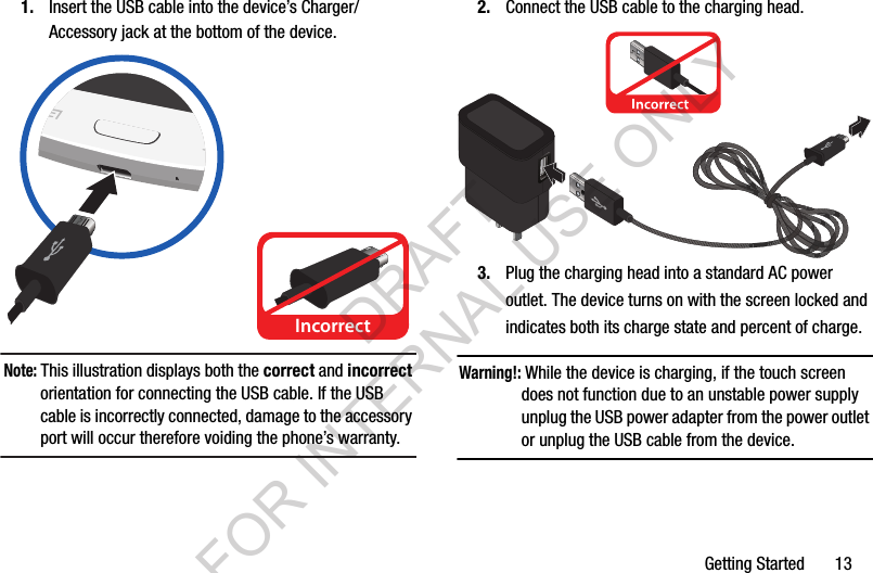 Getting Started       131. Insert the USB cable into the device’s Charger/Accessory jack at the bottom of the device.Note: This illustration displays both the correct and incorrect orientation for connecting the USB cable. If the USB cable is incorrectly connected, damage to the accessory port will occur therefore voiding the phone’s warranty.2. Connect the USB cable to the charging head.3. Plug the charging head into a standard AC power outlet. The device turns on with the screen locked and indicates both its charge state and percent of charge.Warning!: While the device is charging, if the touch screen does not function due to an unstable power supply unplug the USB power adapter from the power outlet or unplug the USB cable from the device.IncorrectIncorrectDRAFT FOR INTERNAL USE ONLY