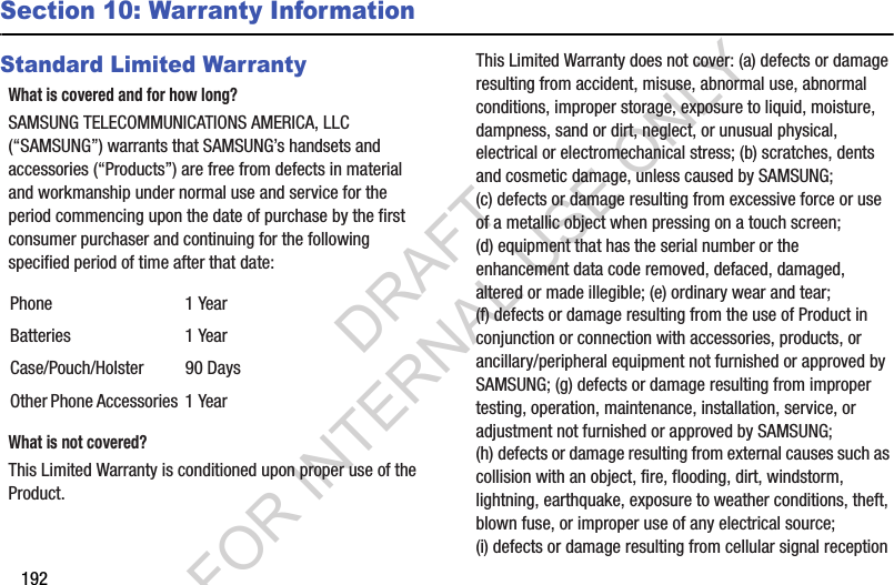192Section 10: Warranty InformationStandard Limited WarrantyWhat is covered and for how long?SAMSUNG TELECOMMUNICATIONS AMERICA, LLC (“SAMSUNG”) warrants that SAMSUNG’s handsets and accessories (“Products”) are free from defects in material and workmanship under normal use and service for the period commencing upon the date of purchase by the first consumer purchaser and continuing for the following specified period of time after that date:What is not covered?This Limited Warranty is conditioned upon proper use of the Product. This Limited Warranty does not cover: (a) defects or damage resulting from accident, misuse, abnormal use, abnormal conditions, improper storage, exposure to liquid, moisture, dampness, sand or dirt, neglect, or unusual physical, electrical or electromechanical stress; (b) scratches, dents and cosmetic damage, unless caused by SAMSUNG; (c) defects or damage resulting from excessive force or use of a metallic object when pressing on a touch screen; (d) equipment that has the serial number or the enhancement data code removed, defaced, damaged, altered or made illegible; (e) ordinary wear and tear; (f) defects or damage resulting from the use of Product in conjunction or connection with accessories, products, or ancillary/peripheral equipment not furnished or approved by SAMSUNG; (g) defects or damage resulting from improper testing, operation, maintenance, installation, service, or adjustment not furnished or approved by SAMSUNG; (h) defects or damage resulting from external causes such as collision with an object, fire, flooding, dirt, windstorm, lightning, earthquake, exposure to weather conditions, theft, blown fuse, or improper use of any electrical source; (i) defects or damage resulting from cellular signal reception Phone 1 YearBatteries 1 YearCase/Pouch/Holster 90 DaysOther Phone Accessories 1 YearDRAFT FOR INTERNAL USE ONLY