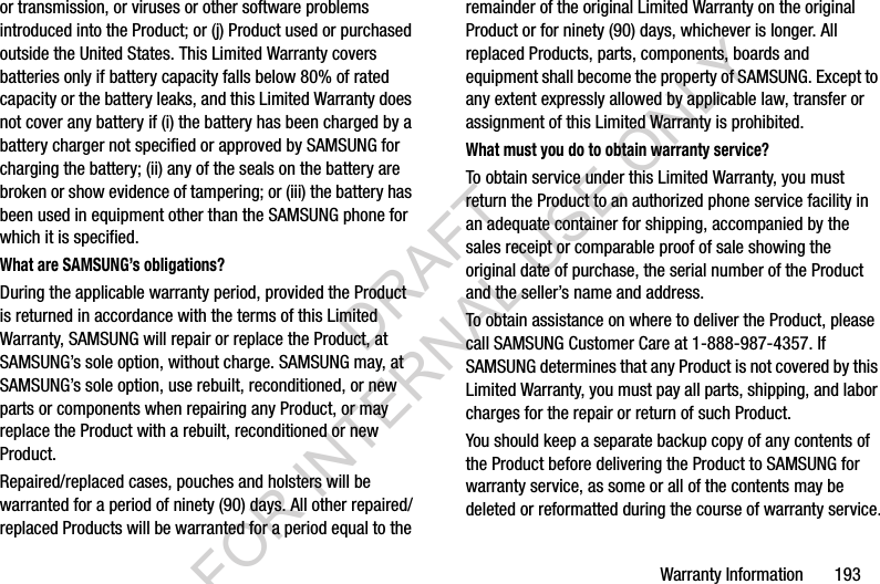 Warranty Information       193or transmission, or viruses or other software problems introduced into the Product; or (j) Product used or purchased outside the United States. This Limited Warranty covers batteries only if battery capacity falls below 80% of rated capacity or the battery leaks, and this Limited Warranty does not cover any battery if (i) the battery has been charged by a battery charger not specified or approved by SAMSUNG for charging the battery; (ii) any of the seals on the battery are broken or show evidence of tampering; or (iii) the battery has been used in equipment other than the SAMSUNG phone for which it is specified.What are SAMSUNG’s obligations?During the applicable warranty period, provided the Product is returned in accordance with the terms of this Limited Warranty, SAMSUNG will repair or replace the Product, at SAMSUNG’s sole option, without charge. SAMSUNG may, at SAMSUNG’s sole option, use rebuilt, reconditioned, or new parts or components when repairing any Product, or may replace the Product with a rebuilt, reconditioned or new Product. Repaired/replaced cases, pouches and holsters will be warranted for a period of ninety (90) days. All other repaired/replaced Products will be warranted for a period equal to the remainder of the original Limited Warranty on the original Product or for ninety (90) days, whichever is longer. All replaced Products, parts, components, boards and equipment shall become the property of SAMSUNG. Except to any extent expressly allowed by applicable law, transfer or assignment of this Limited Warranty is prohibited.What must you do to obtain warranty service?To obtain service under this Limited Warranty, you must return the Product to an authorized phone service facility in an adequate container for shipping, accompanied by the sales receipt or comparable proof of sale showing the original date of purchase, the serial number of the Product and the seller’s name and address. To obtain assistance on where to deliver the Product, please call SAMSUNG Customer Care at 1-888-987-4357. If SAMSUNG determines that any Product is not covered by this Limited Warranty, you must pay all parts, shipping, and labor charges for the repair or return of such Product.You should keep a separate backup copy of any contents of the Product before delivering the Product to SAMSUNG for warranty service, as some or all of the contents may be deleted or reformatted during the course of warranty service.DRAFT FOR INTERNAL USE ONLY