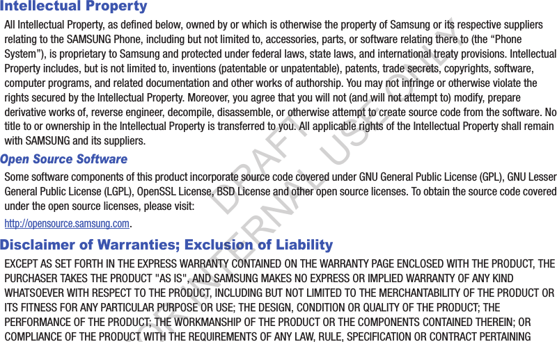 Intellectual PropertyAll Intellectual Property, as defined below, owned by or which is otherwise the property of Samsung or its respective suppliers relating to the SAMSUNG Phone, including but not limited to, accessories, parts, or software relating there to (the “Phone System”), is proprietary to Samsung and protected under federal laws, state laws, and international treaty provisions. Intellectual Property includes, but is not limited to, inventions (patentable or unpatentable), patents, trade secrets, copyrights, software, computer programs, and related documentation and other works of authorship. You may not infringe or otherwise violate the rights secured by the Intellectual Property. Moreover, you agree that you will not (and will not attempt to) modify, prepare derivative works of, reverse engineer, decompile, disassemble, or otherwise attempt to create source code from the software. No title to or ownership in the Intellectual Property is transferred to you. All applicable rights of the Intellectual Property shall remain with SAMSUNG and its suppliers.Open Source SoftwareSome software components of this product incorporate source code covered under GNU General Public License (GPL), GNU Lesser General Public License (LGPL), OpenSSL License, BSD License and other open source licenses. To obtain the source code covered under the open source licenses, please visit:http://opensource.samsung.com.Disclaimer of Warranties; Exclusion of LiabilityEXCEPT AS SET FORTH IN THE EXPRESS WARRANTY CONTAINED ON THE WARRANTY PAGE ENCLOSED WITH THE PRODUCT, THE PURCHASER TAKES THE PRODUCT &quot;AS IS&quot;, AND SAMSUNG MAKES NO EXPRESS OR IMPLIED WARRANTY OF ANY KIND WHATSOEVER WITH RESPECT TO THE PRODUCT, INCLUDING BUT NOT LIMITED TO THE MERCHANTABILITY OF THE PRODUCT OR ITS FITNESS FOR ANY PARTICULAR PURPOSE OR USE; THE DESIGN, CONDITION OR QUALITY OF THE PRODUCT; THE PERFORMANCE OF THE PRODUCT; THE WORKMANSHIP OF THE PRODUCT OR THE COMPONENTS CONTAINED THEREIN; OR COMPLIANCE OF THE PRODUCT WITH THE REQUIREMENTS OF ANY LAW, RULE, SPECIFICATION OR CONTRACT PERTAINING DRAFT FOR INTERNAL USE ONLY