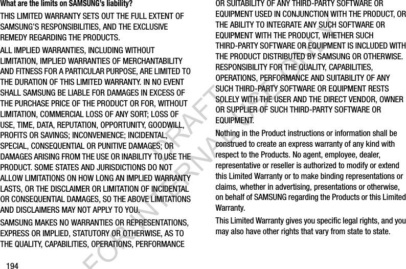 194What are the limits on SAMSUNG’s liability?THIS LIMITED WARRANTY SETS OUT THE FULL EXTENT OF SAMSUNG’S RESPONSIBILITIES, AND THE EXCLUSIVE REMEDY REGARDING THE PRODUCTS. ALL IMPLIED WARRANTIES, INCLUDING WITHOUT LIMITATION, IMPLIED WARRANTIES OF MERCHANTABILITY AND FITNESS FOR A PARTICULAR PURPOSE, ARE LIMITED TO THE DURATION OF THIS LIMITED WARRANTY. IN NO EVENT SHALL SAMSUNG BE LIABLE FOR DAMAGES IN EXCESS OF THE PURCHASE PRICE OF THE PRODUCT OR FOR, WITHOUT LIMITATION, COMMERCIAL LOSS OF ANY SORT; LOSS OF USE, TIME, DATA, REPUTATION, OPPORTUNITY, GOODWILL, PROFITS OR SAVINGS; INCONVENIENCE; INCIDENTAL, SPECIAL, CONSEQUENTIAL OR PUNITIVE DAMAGES; OR DAMAGES ARISING FROM THE USE OR INABILITY TO USE THE PRODUCT. SOME STATES AND JURISDICTIONS DO NOT ALLOW LIMITATIONS ON HOW LONG AN IMPLIED WARRANTY LASTS, OR THE DISCLAIMER OR LIMITATION OF INCIDENTAL OR CONSEQUENTIAL DAMAGES, SO THE ABOVE LIMITATIONS AND DISCLAIMERS MAY NOT APPLY TO YOU.SAMSUNG MAKES NO WARRANTIES OR REPRESENTATIONS, EXPRESS OR IMPLIED, STATUTORY OR OTHERWISE, AS TO THE QUALITY, CAPABILITIES, OPERATIONS, PERFORMANCE OR SUITABILITY OF ANY THIRD-PARTY SOFTWARE OR EQUIPMENT USED IN CONJUNCTION WITH THE PRODUCT, OR THE ABILITY TO INTEGRATE ANY SUCH SOFTWARE OR EQUIPMENT WITH THE PRODUCT, WHETHER SUCH THIRD-PARTY SOFTWARE OR EQUIPMENT IS INCLUDED WITH THE PRODUCT DISTRIBUTED BY SAMSUNG OR OTHERWISE. RESPONSIBILITY FOR THE QUALITY, CAPABILITIES, OPERATIONS, PERFORMANCE AND SUITABILITY OF ANY SUCH THIRD-PARTY SOFTWARE OR EQUIPMENT RESTS SOLELY WITH THE USER AND THE DIRECT VENDOR, OWNER OR SUPPLIER OF SUCH THIRD-PARTY SOFTWARE OR EQUIPMENT.Nothing in the Product instructions or information shall be construed to create an express warranty of any kind with respect to the Products. No agent, employee, dealer, representative or reseller is authorized to modify or extend this Limited Warranty or to make binding representations or claims, whether in advertising, presentations or otherwise, on behalf of SAMSUNG regarding the Products or this Limited Warranty.This Limited Warranty gives you specific legal rights, and you may also have other rights that vary from state to state.DRAFT FOR INTERNAL USE ONLY