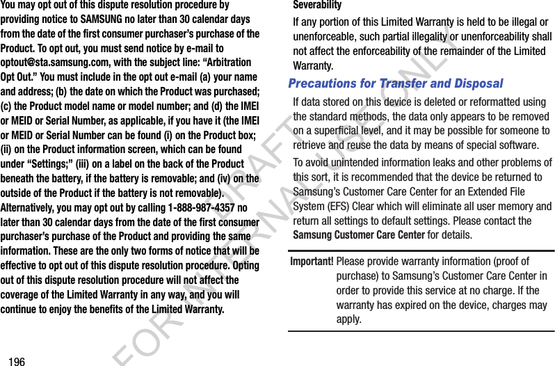 196You may opt out of this dispute resolution procedure by providing notice to SAMSUNG no later than 30 calendar days from the date of the first consumer purchaser’s purchase of the Product. To opt out, you must send notice by e-mail to optout@sta.samsung.com, with the subject line: “Arbitration Opt Out.” You must include in the opt out e-mail (a) your name and address; (b) the date on which the Product was purchased; (c) the Product model name or model number; and (d) the IMEI or MEID or Serial Number, as applicable, if you have it (the IMEI or MEID or Serial Number can be found (i) on the Product box; (ii) on the Product information screen, which can be found under “Settings;” (iii) on a label on the back of the Product beneath the battery, if the battery is removable; and (iv) on the outside of the Product if the battery is not removable). Alternatively, you may opt out by calling 1-888-987-4357 no later than 30 calendar days from the date of the first consumer purchaser’s purchase of the Product and providing the same information. These are the only two forms of notice that will be effective to opt out of this dispute resolution procedure. Opting out of this dispute resolution procedure will not affect the coverage of the Limited Warranty in any way, and you will continue to enjoy the benefits of the Limited Warranty.SeverabilityIf any portion of this Limited Warranty is held to be illegal or unenforceable, such partial illegality or unenforceability shall not affect the enforceability of the remainder of the Limited Warranty.Precautions for Transfer and DisposalIf data stored on this device is deleted or reformatted using the standard methods, the data only appears to be removed on a superficial level, and it may be possible for someone to retrieve and reuse the data by means of special software.To avoid unintended information leaks and other problems of this sort, it is recommended that the device be returned to Samsung’s Customer Care Center for an Extended File System (EFS) Clear which will eliminate all user memory and return all settings to default settings. Please contact the Samsung Customer Care Center for details.Important! Please provide warranty information (proof of purchase) to Samsung’s Customer Care Center in order to provide this service at no charge. If the warranty has expired on the device, charges may apply.DRAFT FOR INTERNAL USE ONLY