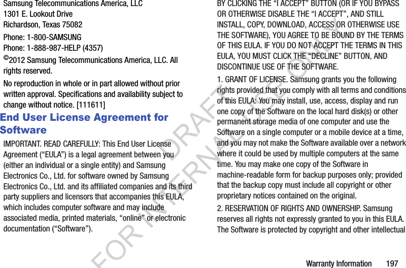 Warranty Information       197Samsung Telecommunications America, LLC1301 E. Lookout DriveRichardson, Texas 75082Phone: 1-800-SAMSUNGPhone: 1-888-987-HELP (4357)©2012 Samsung Telecommunications America, LLC. All rights reserved.No reproduction in whole or in part allowed without prior written approval. Specifications and availability subject to change without notice. [111611]End User License Agreement for SoftwareIMPORTANT. READ CAREFULLY: This End User License Agreement (“EULA”) is a legal agreement between you (either an individual or a single entity) and Samsung Electronics Co., Ltd. for software owned by Samsung Electronics Co., Ltd. and its affiliated companies and its third party suppliers and licensors that accompanies this EULA, which includes computer software and may include associated media, printed materials, “online” or electronic documentation (“Software”). BY CLICKING THE “I ACCEPT” BUTTON (OR IF YOU BYPASS OR OTHERWISE DISABLE THE “I ACCEPT”, AND STILL INSTALL, COPY, DOWNLOAD, ACCESS OR OTHERWISE USE THE SOFTWARE), YOU AGREE TO BE BOUND BY THE TERMS OF THIS EULA. IF YOU DO NOT ACCEPT THE TERMS IN THIS EULA, YOU MUST CLICK THE “DECLINE” BUTTON, AND DISCONTINUE USE OF THE SOFTWARE.1. GRANT OF LICENSE. Samsung grants you the following rights provided that you comply with all terms and conditions of this EULA: You may install, use, access, display and run one copy of the Software on the local hard disk(s) or other permanent storage media of one computer and use the Software on a single computer or a mobile device at a time, and you may not make the Software available over a network where it could be used by multiple computers at the same time. You may make one copy of the Software in machine-readable form for backup purposes only; provided that the backup copy must include all copyright or other proprietary notices contained on the original.2. RESERVATION OF RIGHTS AND OWNERSHIP. Samsung reserves all rights not expressly granted to you in this EULA. The Software is protected by copyright and other intellectual DRAFT FOR INTERNAL USE ONLY