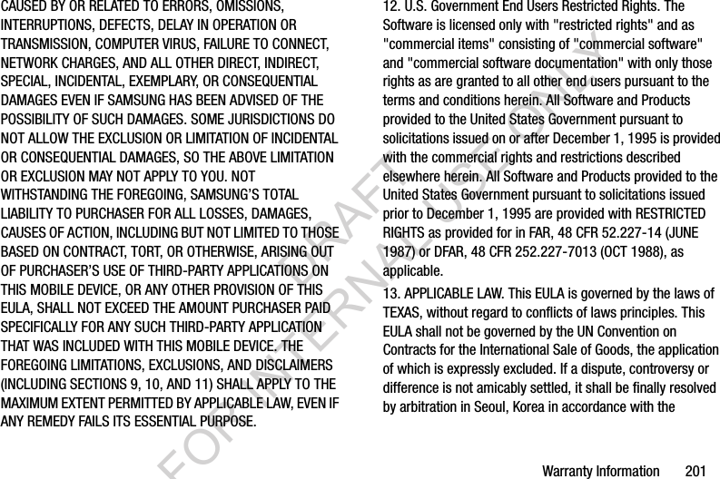 Warranty Information       201CAUSED BY OR RELATED TO ERRORS, OMISSIONS, INTERRUPTIONS, DEFECTS, DELAY IN OPERATION OR TRANSMISSION, COMPUTER VIRUS, FAILURE TO CONNECT, NETWORK CHARGES, AND ALL OTHER DIRECT, INDIRECT, SPECIAL, INCIDENTAL, EXEMPLARY, OR CONSEQUENTIAL DAMAGES EVEN IF SAMSUNG HAS BEEN ADVISED OF THE POSSIBILITY OF SUCH DAMAGES. SOME JURISDICTIONS DO NOT ALLOW THE EXCLUSION OR LIMITATION OF INCIDENTAL OR CONSEQUENTIAL DAMAGES, SO THE ABOVE LIMITATION OR EXCLUSION MAY NOT APPLY TO YOU. NOT WITHSTANDING THE FOREGOING, SAMSUNG’S TOTAL LIABILITY TO PURCHASER FOR ALL LOSSES, DAMAGES, CAUSES OF ACTION, INCLUDING BUT NOT LIMITED TO THOSE BASED ON CONTRACT, TORT, OR OTHERWISE, ARISING OUT OF PURCHASER’S USE OF THIRD-PARTY APPLICATIONS ON THIS MOBILE DEVICE, OR ANY OTHER PROVISION OF THIS EULA, SHALL NOT EXCEED THE AMOUNT PURCHASER PAID SPECIFICALLY FOR ANY SUCH THIRD-PARTY APPLICATION THAT WAS INCLUDED WITH THIS MOBILE DEVICE. THE FOREGOING LIMITATIONS, EXCLUSIONS, AND DISCLAIMERS (INCLUDING SECTIONS 9, 10, AND 11) SHALL APPLY TO THE MAXIMUM EXTENT PERMITTED BY APPLICABLE LAW, EVEN IF ANY REMEDY FAILS ITS ESSENTIAL PURPOSE.12. U.S. Government End Users Restricted Rights. The Software is licensed only with &quot;restricted rights&quot; and as &quot;commercial items&quot; consisting of &quot;commercial software&quot; and &quot;commercial software documentation&quot; with only those rights as are granted to all other end users pursuant to the terms and conditions herein. All Software and Products provided to the United States Government pursuant to solicitations issued on or after December 1, 1995 is provided with the commercial rights and restrictions described elsewhere herein. All Software and Products provided to the United States Government pursuant to solicitations issued prior to December 1, 1995 are provided with RESTRICTED RIGHTS as provided for in FAR, 48 CFR 52.227-14 (JUNE 1987) or DFAR, 48 CFR 252.227-7013 (OCT 1988), as applicable.13. APPLICABLE LAW. This EULA is governed by the laws of TEXAS, without regard to conflicts of laws principles. This EULA shall not be governed by the UN Convention on Contracts for the International Sale of Goods, the application of which is expressly excluded. If a dispute, controversy or difference is not amicably settled, it shall be finally resolved by arbitration in Seoul, Korea in accordance with the DRAFT FOR INTERNAL USE ONLY