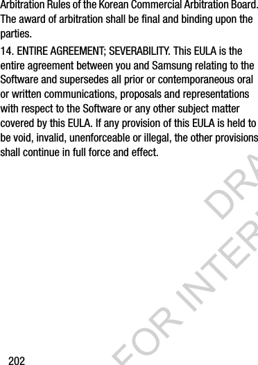 202Arbitration Rules of the Korean Commercial Arbitration Board. The award of arbitration shall be final and binding upon the parties.14. ENTIRE AGREEMENT; SEVERABILITY. This EULA is the entire agreement between you and Samsung relating to the Software and supersedes all prior or contemporaneous oral or written communications, proposals and representations with respect to the Software or any other subject matter covered by this EULA. If any provision of this EULA is held to be void, invalid, unenforceable or illegal, the other provisions shall continue in full force and effect. DRAFT FOR INTERNAL USE ONLY