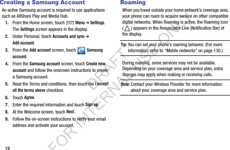 18Creating a Samsung AccountAn active Samsung account is required to use applications such as AllShare Play and Media Hub. 1. From the Home screen, touch  Menu ➔ Settings. The Settings screen appears in the display. 2. Under Personal, touch Accounts and sync ➔ Add account. 3. From the Add account screen, touch   Samsung account.4. From the Samsung account screen, touch Create new account and follow the onscreen instructions to create a Samsung account. 5. Read the Terms and conditions, then touch the I accept all the terms above checkbox.6. Touch Agree.7. Enter the required information and touch Sign up.8. At the Welcome screen, touch Next.9. Follow the on-screen instructions to verify your email address and activate your account.RoamingWhen you travel outside your home network’s coverage area, your phone can roam to acquire service on other compatible digital networks. When Roaming is active, the Roaming icon ( ) appears in the Annunciator Line (Notification Bar) of the display. Tip:You can set your phone’s roaming behavior. (For more information, refer to “Mobile networks” on page 130.) During roaming, some services may not be available. Depending on your coverage area and service plan, extra charges may apply when making or receiving calls. Note:Contact your Wireless Provider for more information about your coverage area and service plan. DRAFT FOR INTERNAL USE ONLY
