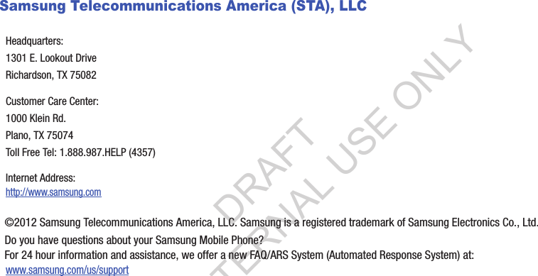 Samsung Telecommunications America (STA), LLC©2012 Samsung Telecommunications America, LLC. Samsung is a registered trademark of Samsung Electronics Co., Ltd.Do you have questions about your Samsung Mobile Phone? For 24 hour information and assistance, we offer a new FAQ/ARS System (Automated Response System) at:www.samsung.com/us/supportHeadquarters:1301 E. Lookout DriveRichardson, TX 75082Customer Care Center:1000 Klein Rd.Plano, TX 75074Toll Free Tel: 1.888.987.HELP (4357)Internet Address: http://www.samsung.comDRAFT FOR INTERNAL USE ONLY