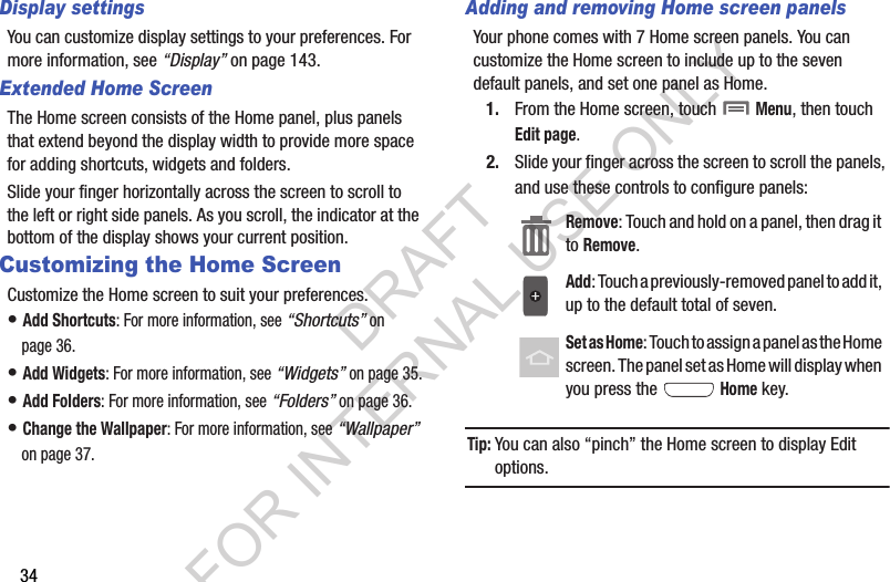 34Display settingsYou can customize display settings to your preferences. For more information, see “Display” on page 143.Extended Home ScreenThe Home screen consists of the Home panel, plus panels that extend beyond the display width to provide more space for adding shortcuts, widgets and folders.Slide your finger horizontally across the screen to scroll to the left or right side panels. As you scroll, the indicator at the bottom of the display shows your current position.Customizing the Home ScreenCustomize the Home screen to suit your preferences.• Add Shortcuts: For more information, see “Shortcuts” on page 36.• Add Widgets: For more information, see “Widgets” on page 35.• Add Folders: For more information, see “Folders” on page 36.• Change the Wallpaper: For more information, see “Wallpaper” on page 37.Adding and removing Home screen panelsYour phone comes with 7 Home screen panels. You can customize the Home screen to include up to the seven default panels, and set one panel as Home.1. From the Home screen, touch  Menu, then touch Edit page.2. Slide your finger across the screen to scroll the panels, and use these controls to configure panels: Tip:You can also “pinch” the Home screen to display Edit options.Remove: Touch and hold on a panel, then drag it to Remove. Add: Touch a previously-removed panel to add it, up to the default total of seven. Set as Home: Touch to assign a panel as the Home screen. The panel set as Home will display when you press the  Home key. DRAFT FOR INTERNAL USE ONLY