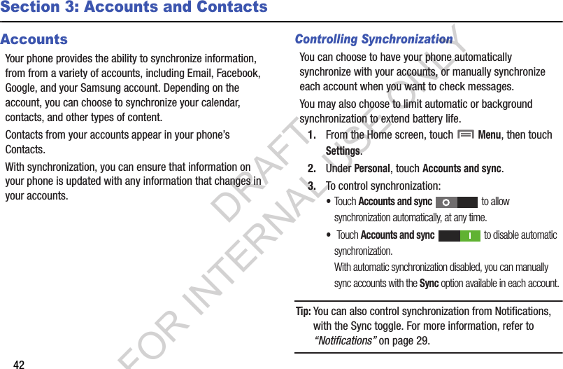 42Section 3: Accounts and ContactsAccountsYour phone provides the ability to synchronize information, from from a variety of accounts, including Email, Facebook, Google, and your Samsung account. Depending on the account, you can choose to synchronize your calendar, contacts, and other types of content.Contacts from your accounts appear in your phone’s Contacts.With synchronization, you can ensure that information on your phone is updated with any information that changes in your accounts.Controlling SynchronizationYou can choose to have your phone automatically synchronize with your accounts, or manually synchronize each account when you want to check messages.You may also choose to limit automatic or background synchronization to extend battery life.1. From the Home screen, touch  Menu, then touch Settings. 2. Under Personal, touch Accounts and sync. 3. To control synchronization: •Touch Accounts and sync   to allow synchronization automatically, at any time. • Touch Accounts and sync   to disable automatic synchronization. With automatic synchronization disabled, you can manually sync accounts with the Sync option available in each account. Tip:You can also control synchronization from Notifications, with the Sync toggle. For more information, refer to “Notifications” on page 29. DRAFT FOR INTERNAL USE ONLY
