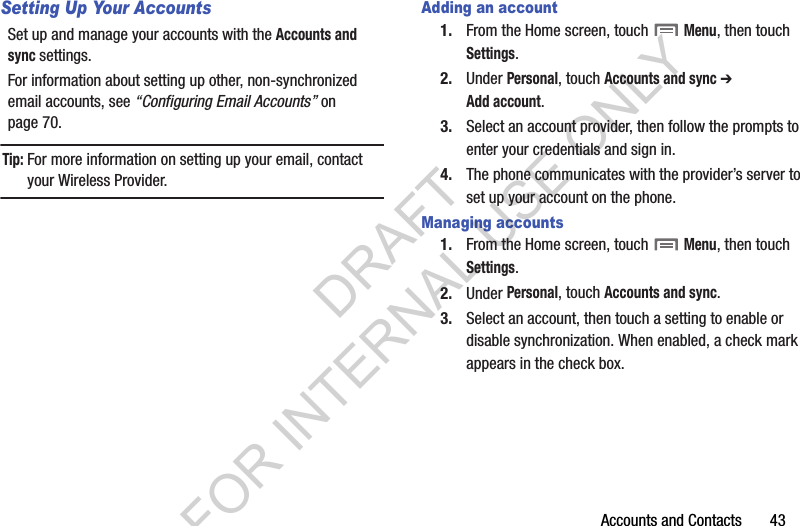 Accounts and Contacts       43Setting Up Your AccountsSet up and manage your accounts with the Accounts and sync settings. For information about setting up other, non-synchronized email accounts, see “Configuring Email Accounts” on page 70.Tip:For more information on setting up your email, contact your Wireless Provider.Adding an account1. From the Home screen, touch  Menu, then touch Settings. 2. Under Personal, touch Accounts and sync ➔ Add account.3. Select an account provider, then follow the prompts to enter your credentials and sign in.4. The phone communicates with the provider’s server to set up your account on the phone.Managing accounts1. From the Home screen, touch  Menu, then touch Settings. 2. Under Personal, touch Accounts and sync. 3. Select an account, then touch a setting to enable or disable synchronization. When enabled, a check mark appears in the check box.DRAFT FOR INTERNAL USE ONLY