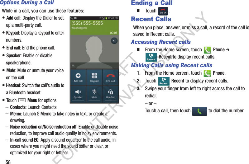 58Options During a CallWhile in a call, you can use these features:• Add call: Display the Dialer to set up a multi-party call. • Keypad: Display a keypad to enter numbers. • End call: End the phone call. • Speaker: Enable or disable speakerphone. • Mute: Mute or unmute your voice on the call. • Headset: Switch the call’s audio to a Bluetooth headset. • Touch  Menu for options: –Contacts: Launch Contacts. –Memo: Launch S Memo to take notes in text, or create a drawing.–Noise reduction on/Noise reduction off: Enable or disable noise reduction, to improve call audio quality in noisy environments. –In-call sound EQ: Apply a sound equalizer to the call audio, in cases where you might need the sound softer or clear, or optimized for your right or left ear. Ending a Call䡲  Touch . Recent CallsWhen you place, answer, or miss a call, a record of the call is saved in Recent calls.Accessing Recent calls䡲  From the Home screen, touch   Phone ➔  Recent to display recent calls. Making Calls using Recent calls1. From the Home screen, touch   Phone.2. Touch  Recent to display recent calls.3. Swipe your finger from left to right across the call to redial.– or –Touch a call, then touch   to dial the number.DRAFT FOR INTERNAL USE ONLY