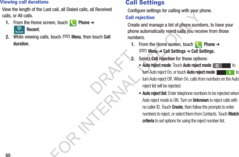 60Viewing call durationsView the length of the Last call, all Dialed calls, all Received calls, or All calls.1. From the Home screen, touch   Phone ➔  Recent. 2. While viewing calls, touch  Menu, then touch Call duration.Call SettingsConfigure settings for calling with your phone.Call rejectionCreate and manage a list of phone numbers, to have your phone automatically reject calls you receive from those numbers.1. From the Home screen, touch   Phone ➔  Menu ➔ Call Settings ➔ Call Settings. 2. Select Call rejection for these options: • Auto reject mode: Touch Auto reject mode  to turn Auto reject On, or touch Auto reject mode  to turn Auto reject Off. When On, calls from numbers on the Auto reject list will be rejected. • Auto reject list: Enter telephone numbers to be rejected when Auto reject mode is ON. Turn on Unknown to reject calls with no caller ID. Touch Create, then follow the prompts to enter numbers to reject, or select them from Contacts. Touch Match criteria to set options for using the reject number list. DRAFT FOR INTERNAL USE ONLY