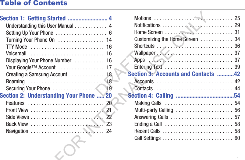        1Table of ContentsSection 1:  Getting Started .......................... 4Understanding this User Manual . . . . . . . . . . . .  4Setting Up Your Phone  . . . . . . . . . . . . . . . . . . .  6Turning Your Phone On   . . . . . . . . . . . . . . . . .  14TTY Mode   . . . . . . . . . . . . . . . . . . . . . . . . . . .  16Voicemail . . . . . . . . . . . . . . . . . . . . . . . . . . . .  16Displaying Your Phone Number   . . . . . . . . . . .  16Your Google™ Account  . . . . . . . . . . . . . . . . .  17Creating a Samsung Account  . . . . . . . . . . . . .  18Roaming   . . . . . . . . . . . . . . . . . . . . . . . . . . . .  18Securing Your Phone  . . . . . . . . . . . . . . . . . . .  19Section 2:  Understanding Your Phone ..... 20Features   . . . . . . . . . . . . . . . . . . . . . . . . . . . .  20Front View  . . . . . . . . . . . . . . . . . . . . . . . . . . .  21Side Views . . . . . . . . . . . . . . . . . . . . . . . . . . .  22Back View  . . . . . . . . . . . . . . . . . . . . . . . . . . .  23Navigation  . . . . . . . . . . . . . . . . . . . . . . . . . . .  24Motions  . . . . . . . . . . . . . . . . . . . . . . . . . . . . .  25Notifications . . . . . . . . . . . . . . . . . . . . . . . . . .  29Home Screen  . . . . . . . . . . . . . . . . . . . . . . . . .  31Customizing the Home Screen  . . . . . . . . . . . .  34Shortcuts  . . . . . . . . . . . . . . . . . . . . . . . . . . . .  36Wallpaper . . . . . . . . . . . . . . . . . . . . . . . . . . . .  37Apps   . . . . . . . . . . . . . . . . . . . . . . . . . . . . . . .  37Entering Text  . . . . . . . . . . . . . . . . . . . . . . . . .  39Section 3:  Accounts and Contacts  ...........42Accounts  . . . . . . . . . . . . . . . . . . . . . . . . . . . .  42Contacts . . . . . . . . . . . . . . . . . . . . . . . . . . . . .  44Section 4:  Calling  ......................................54Making Calls   . . . . . . . . . . . . . . . . . . . . . . . . .  54Multi-party Calling  . . . . . . . . . . . . . . . . . . . . .  56Answering Calls  . . . . . . . . . . . . . . . . . . . . . . .  57Ending a Call  . . . . . . . . . . . . . . . . . . . . . . . . .  58Recent Calls . . . . . . . . . . . . . . . . . . . . . . . . . .  58Call Settings . . . . . . . . . . . . . . . . . . . . . . . . . .  60DRAFT FOR INTERNAL USE ONLY