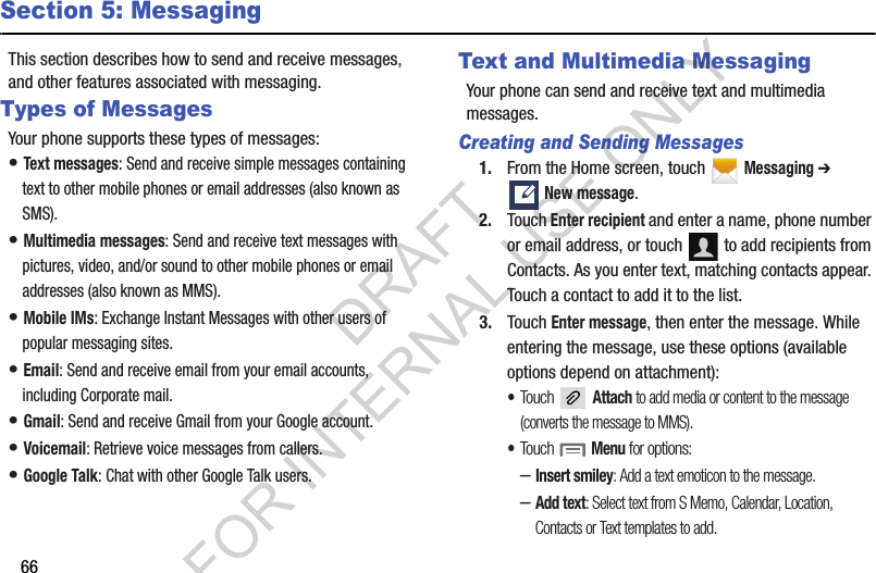 66Section 5: MessagingThis section describes how to send and receive messages, and other features associated with messaging.Types of MessagesYour phone supports these types of messages:• Text messages: Send and receive simple messages containing text to other mobile phones or email addresses (also known as SMS).• Multimedia messages: Send and receive text messages with pictures, video, and/or sound to other mobile phones or email addresses (also known as MMS).• Mobile IMs: Exchange Instant Messages with other users of popular messaging sites.• Email: Send and receive email from your email accounts, including Corporate mail.• Gmail: Send and receive Gmail from your Google account.• Voicemail: Retrieve voice messages from callers.• Google Talk: Chat with other Google Talk users.Text and Multimedia MessagingYour phone can send and receive text and multimedia messages. Creating and Sending Messages1. From the Home screen, touch   Messaging ➔ New message.2. Touch Enter recipient and enter a name, phone number or email address, or touch   to add recipients from Contacts. As you enter text, matching contacts appear. Touch a contact to add it to the list.3. Touch Enter message, then enter the message. While entering the message, use these options (available options depend on attachment):•Touch  Attach to add media or content to the message (converts the message to MMS).•Touch  Menu for options:–Insert smiley: Add a text emoticon to the message.–Add text: Select text from S Memo, Calendar, Location, Contacts or Text templates to add.DRAFT FOR INTERNAL USE ONLY