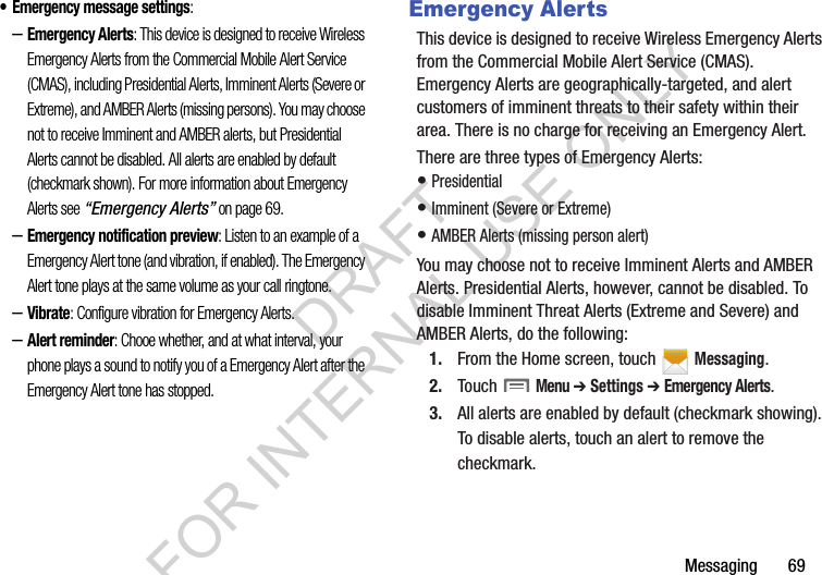 Messaging       69• Emergency message settings: –Emergency Alerts: This device is designed to receive Wireless Emergency Alerts from the Commercial Mobile Alert Service (CMAS), including Presidential Alerts, Imminent Alerts (Severe or Extreme), and AMBER Alerts (missing persons). You may choose not to receive Imminent and AMBER alerts, but Presidential Alerts cannot be disabled. All alerts are enabled by default (checkmark shown). For more information about Emergency Alerts see “Emergency Alerts” on page 69.–Emergency notification preview: Listen to an example of a Emergency Alert tone (and vibration, if enabled). The Emergency Alert tone plays at the same volume as your call ringtone.–Vibrate: Configure vibration for Emergency Alerts.–Alert reminder: Chooe whether, and at what interval, your phone plays a sound to notify you of a Emergency Alert after the Emergency Alert tone has stopped.Emergency AlertsThis device is designed to receive Wireless Emergency Alerts from the Commercial Mobile Alert Service (CMAS). Emergency Alerts are geographically-targeted, and alert customers of imminent threats to their safety within their area. There is no charge for receiving an Emergency Alert.There are three types of Emergency Alerts:• Presidential • Imminent (Severe or Extreme) • AMBER Alerts (missing person alert) You may choose not to receive Imminent Alerts and AMBER Alerts. Presidential Alerts, however, cannot be disabled. To disable Imminent Threat Alerts (Extreme and Severe) and AMBER Alerts, do the following:1. From the Home screen, touch   Messaging.2. Touch  Menu ➔ Settings ➔ Emergency Alerts.3. All alerts are enabled by default (checkmark showing). To disable alerts, touch an alert to remove the checkmark.DRAFT FOR INTERNAL USE ONLY