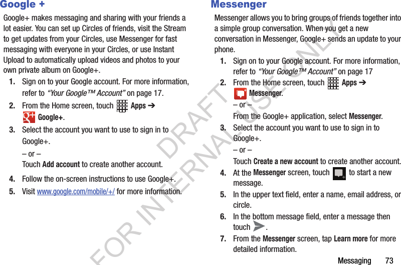 Messaging       73Google +Google+ makes messaging and sharing with your friends a lot easier. You can set up Circles of friends, visit the Stream to get updates from your Circles, use Messenger for fast messaging with everyone in your Circles, or use Instant Upload to automatically upload videos and photos to your own private album on Google+. 1. Sign on to your Google account. For more information, refer to “Your Google™ Account” on page 17. 2. From the Home screen, touch   Apps ➔ Google+. 3. Select the account you want to use to sign in to Google+. – or – Touch Add account to create another account. 4. Follow the on-screen instructions to use Google+. 5. Visit www.google.com/mobile/+/ for more information. MessengerMessenger allows you to bring groups of friends together into a simple group conversation. When you get a new conversation in Messenger, Google+ sends an update to your phone.1. Sign on to your Google account. For more information, refer to “Your Google™ Account” on page 172. From the Home screen, touch   Apps ➔ Messenger.– or –From the Google+ application, select Messenger.3. Select the account you want to use to sign in to Google+.– or –Touch Create a new account to create another account.4. At the Messenger screen, touch   to start a new message.5. In the upper text field, enter a name, email address, or circle.6. In the bottom message field, enter a message then touch .7. From the Messenger screen, tap Learn more for more detailed information.DRAFT FOR INTERNAL USE ONLY