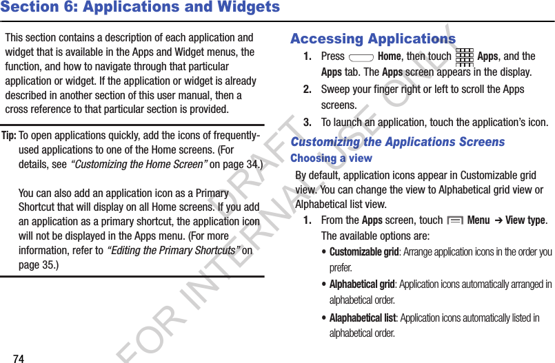 74Section 6: Applications and WidgetsThis section contains a description of each application and widget that is available in the Apps and Widget menus, the function, and how to navigate through that particular application or widget. If the application or widget is already described in another section of this user manual, then a cross reference to that particular section is provided. Tip:To open applications quickly, add the icons of frequently-used applications to one of the Home screens. (For details, see “Customizing the Home Screen” on page 34.)You can also add an application icon as a Primary Shortcut that will display on all Home screens. If you add an application as a primary shortcut, the application icon will not be displayed in the Apps menu. (For more information, refer to “Editing the Primary Shortcuts” on page 35.) Accessing Applications1. Press  Home, then touch Apps, and the Apps tab. The Apps screen appears in the display. 2. Sweep your finger right or left to scroll the Apps screens. 3. To launch an application, touch the application’s icon. Customizing the Applications ScreensChoosing a viewBy default, application icons appear in Customizable grid view. You can change the view to Alphabetical grid view or Alphabetical list view. 1. From the Apps screen, touch  Menu  ➔ View type. The available options are: • Customizable grid: Arrange application icons in the order you prefer. • Alphabetical grid: Application icons automatically arranged in alphabetical order. • Alaphabetical list: Application icons automatically listed in alphabetical order. DRAFT FOR INTERNAL USE ONLY