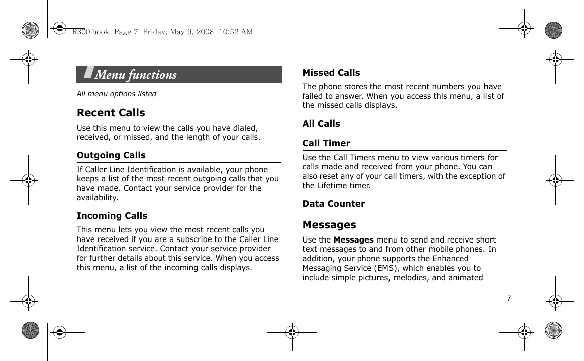 7Menu functionsAll menu options listedRecent CallsUse this menu to view the calls you have dialed, received, or missed, and the length of your calls.Outgoing CallsIf Caller Line Identification is available, your phone keeps a list of the most recent outgoing calls that you have made. Contact your service provider for the availability.Incoming Calls This menu lets you view the most recent calls you have received if you are a subscribe to the Caller Line Identification service. Contact your service provider for further details about this service. When you access this menu, a list of the incoming calls displays.Missed CallsThe phone stores the most recent numbers you have failed to answer. When you access this menu, a list of the missed calls displays.All CallsCall TimerUse the Call Timers menu to view various timers for calls made and received from your phone. You can also reset any of your call timers, with the exception of the Lifetime timer.Data CounterMessagesUse the Messages menu to send and receive short text messages to and from other mobile phones. In addition, your phone supports the Enhanced Messaging Service (EMS), which enables you to include simple pictures, melodies, and animated R300.book  Page 7  Friday, May 9, 2008  10:52 AM