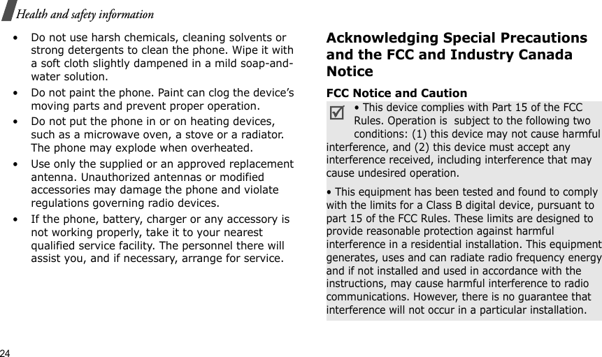 24Health and safety information• Do not use harsh chemicals, cleaning solvents or strong detergents to clean the phone. Wipe it with a soft cloth slightly dampened in a mild soap-and-water solution.• Do not paint the phone. Paint can clog the device’s moving parts and prevent proper operation.• Do not put the phone in or on heating devices, such as a microwave oven, a stove or a radiator. The phone may explode when overheated.• Use only the supplied or an approved replacement antenna. Unauthorized antennas or modified accessories may damage the phone and violate regulations governing radio devices.• If the phone, battery, charger or any accessory is not working properly, take it to your nearest qualified service facility. The personnel there will assist you, and if necessary, arrange for service.Acknowledging Special Precautions and the FCC and Industry Canada NoticeFCC Notice and Caution• This device complies with Part 15 of the FCC Rules. Operation is  subject to the following two conditions: (1) this device may not cause harmful interference, and (2) this device must accept any interference received, including interference that may cause undesired operation.• This equipment has been tested and found to comply with the limits for a Class B digital device, pursuant to part 15 of the FCC Rules. These limits are designed to provide reasonable protection against harmful interference in a residential installation. This equipment generates, uses and can radiate radio frequency energy and if not installed and used in accordance with the instructions, may cause harmful interference to radio communications. However, there is no guarantee that interference will not occur in a particular installation.