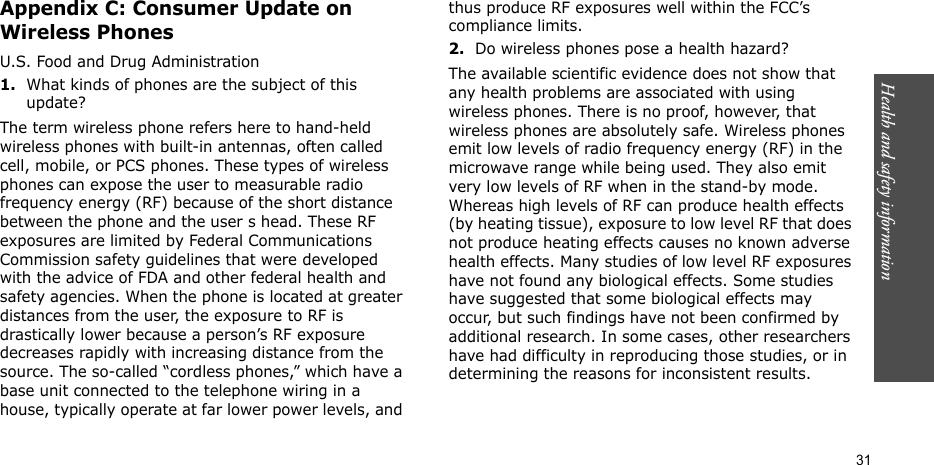 Health and safety information    31Appendix C: Consumer Update on Wireless PhonesU.S. Food and Drug Administration1.What kinds of phones are the subject of this update?The term wireless phone refers here to hand-held wireless phones with built-in antennas, often called cell, mobile, or PCS phones. These types of wireless phones can expose the user to measurable radio frequency energy (RF) because of the short distance between the phone and the user s head. These RF exposures are limited by Federal Communications Commission safety guidelines that were developed with the advice of FDA and other federal health and safety agencies. When the phone is located at greater distances from the user, the exposure to RF is drastically lower because a person’s RF exposure decreases rapidly with increasing distance from the source. The so-called “cordless phones,” which have a base unit connected to the telephone wiring in a house, typically operate at far lower power levels, and thus produce RF exposures well within the FCC’s compliance limits.2.Do wireless phones pose a health hazard?The available scientific evidence does not show that any health problems are associated with using wireless phones. There is no proof, however, that wireless phones are absolutely safe. Wireless phones emit low levels of radio frequency energy (RF) in the microwave range while being used. They also emit very low levels of RF when in the stand-by mode. Whereas high levels of RF can produce health effects (by heating tissue), exposure to low level RF that does not produce heating effects causes no known adverse health effects. Many studies of low level RF exposures have not found any biological effects. Some studies have suggested that some biological effects may occur, but such findings have not been confirmed by additional research. In some cases, other researchers have had difficulty in reproducing those studies, or in determining the reasons for inconsistent results.